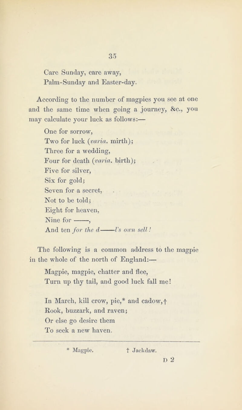 Care Sunday, care away, Palm-Sunday and Easter-day. According to the number of magpies you see at one and the same time when going a journey, &c., you may calculate your luck as follows:— One for sorrow, Two for luck (varia. mirth); Three for a wedding, Four for death (varia. birth); Five for silver, Six for gold; Seven for a secret, Not to be told; Eight for heaven, Nine for , And ten for the cl Vs own sell! The following is a common address to the magpie in the whole of the north of England:— Magpie, magpie, chatter and flee, Turn up thy tail, and good luck fall me! In Mai’ch, kill crow, pie,* and cadow,f Rook, buzzark, and raven; Or else go desire them To seek a new haven. * Magpie. t Jackdaw. D 2