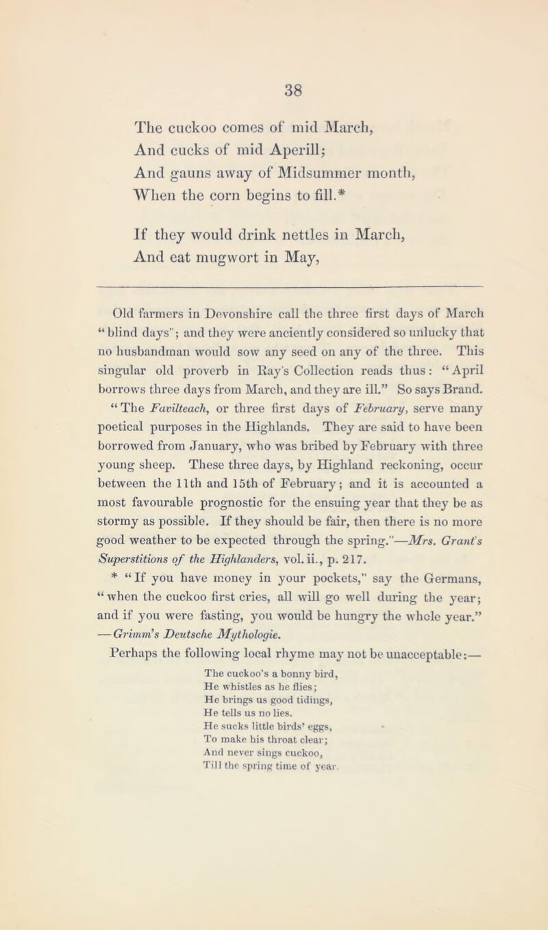 The cuckoo comes of mid March, And cucks of mid Aperill; And gauns away of Midsummer month, When the corn begins to fill.* * If they would drink nettles in March, And eat mugwort in May, Old farmers in Devonshire call the three first days of March “ blind days”; and they were anciently considered so unlucky that no husbandman would sow any seed on any of the three. This singular old proverb in Hay’s Collection reads thus: “ April borrows three days from March, and they are ill.” So says Brand. “ The Favilteach, or three first days of February, serve many poetical purposes in the Highlands. They are said to have been borrowed from January, who was bribed by February with three young sheep. These three days, by Highland reckoning, occur between the 11th and 15th of February; and it is accounted a most favourable prognostic for the ensuing year that they be as stormy as possible. If they should be fair, then there is no more good weather to be expected through the spring.”—Mrs. Grant's Superstitions of the Highlanders, vol. ii., p. 217. * “If you have money in your pockets, say the Germans, “when the cuckoo first cries, all will go well during the year; and if you were fasting, you would be hungry the whole year.” — Grimm’s Deutsche Mytliologie. Perhaps the following local rhyme may not be unacceptable:— The cuckoo's a bonny bird, He whistles as he flies; He brings us good tidings, He tells us no lies. He sucks little birds’ eggs, To make his throat clear; And never sings cuckoo, Till the spring time of year.