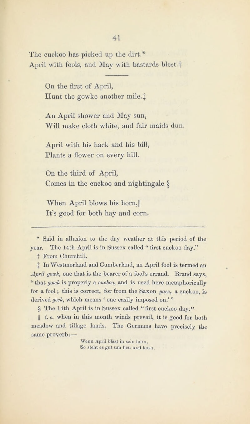 The cuckoo has picked up the dirt.* * * § April with fools, and May with bastards blest.f On the first of April, blunt the gowke another mile.J An April shower and May sun, Will make cloth white, and fair maids dun. April with his hack and his bill, Plants a flower on every hill. On the third of April, Comes in the cuckoo and nightingale. § When April blows his horn,[| It’s good for both hay and corn. * Said in allusion to the dry weather at this period of the year. The 14th April is in Sussex called “ first cuckoo day.” t From Churchill. J In Westmorland and Cumberland, an April fool is termed an April gowk, one that is the bearer of a fool’s errand. Brand says, “ that gowk is properly a cuckoo, and is used here metaphorically for a fool; this is correct, for from the Saxon gate, a cuckoo, is derived geek, which means ‘ one easily imposed on.’ ” § The 14th April is in Sussex called “first cuckoo day.” || i. e. when in this month winds prevail, it is good for both meadow and tillage lands. The Germans have precisely the same proverb:— Wenn April blast in sein horn, So steht es gut urn lieu und kora.