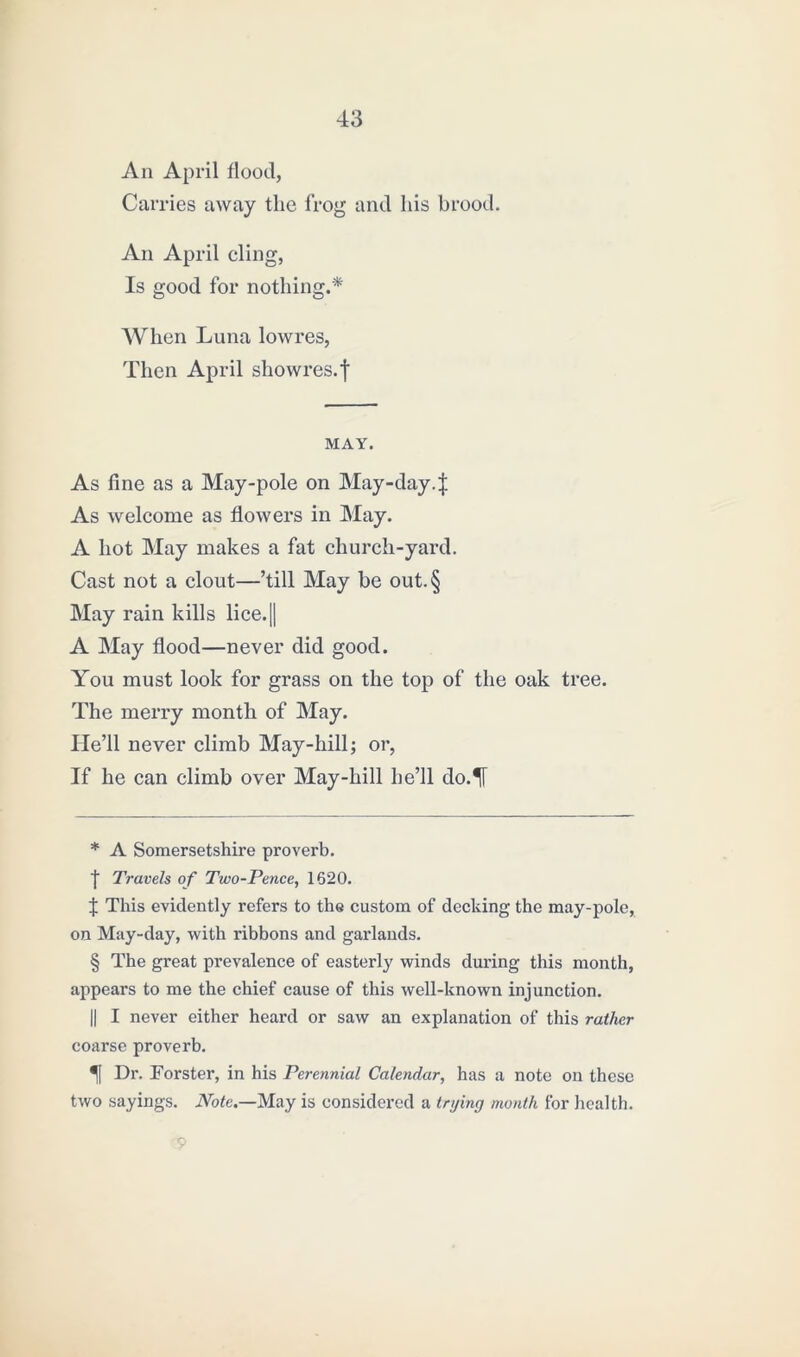 An April flood, Carries away tlie frog and his brood. An April cling, Is good for nothing.* * * § When Luna lowres, Then April showres.f MAY. As fine as a May-pole on May-day4 As welcome as flowers in May. A hot May makes a fat church-yard. Cast not a clout—’till May be out.§ May rain kills lice. [| A May flood—never did good. You must look for grass on the top of the oak tree. The merry month of May. He’ll never climb May-hill; or, If he can climb over May-hill he’ll do.^[ * A Somersetshire proverb. I Travels of Two-Pence, 1620. J This evidently refers to the custom of decking the may-pole, on May-day, with ribbons and garlands. § The great prevalence of easterly winds during this month, appears to me the chief cause of this well-known injunction. || I never either heard or saw an explanation of this rather coarse proverb. Dr. Forster, in his Perennial Calendar, has a note on these two sayings. Note.—May is considered a trying month for health. 9