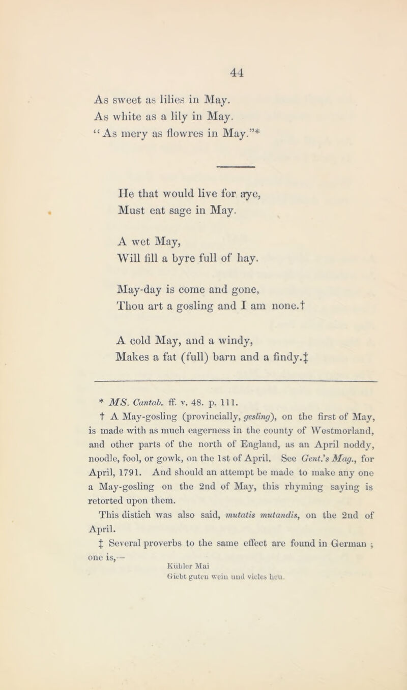 As sweet as lilies in May. As white as a lily in May. “As mery as fiowres in May.”* He that would live for aye, Must eat sage in May. A wet May, Will fill a byre full of hay. May-day is come and gone, Thou art a gosling and I am none.t A cold May, and a windy, Makes a fat (full) barn and a findy.| * MS. Cantab, ff. v. 48. p. 111. t A May-gosling (provincially, gesling'), on the first of May, is made with as much eagerness in the county of Westmorland, and other parts of the north of England, as an April noddy, noodle, fool, or gowk, on the 1st of April. See Gent's Mag., for April, 1791. And should an attempt be made to make any one a May -gosling on the 2nd of May, this rhyming saying is retorted upon them. This distich was also said, mutatis mutandis, on the 2nd of April. J Several proverbs to the same effect arc found in German ; one is,— Kiihler Mai Giebt guteu wein und vielcs Leu.