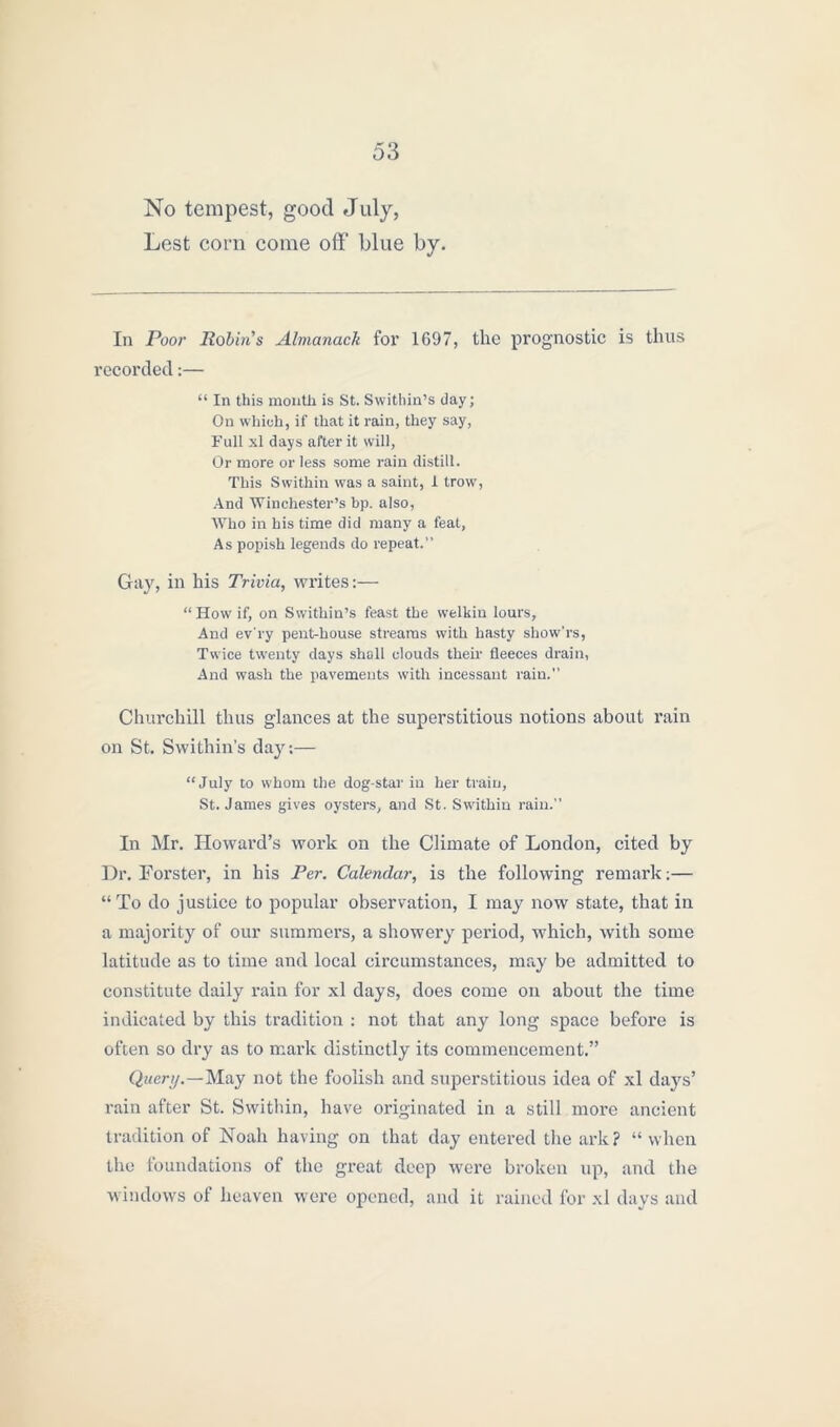 No tempest, good July, Lest com come off’ blue by. In Poor Robin's Almanack for 1697, the prognostic is thus recorded:— “ In this month is St. Swithin’s day; On which, if that it rain, they say, Full xl days after it will, Or more or less some rain distill. This Swithin was a saint, 1 trow, And Winchester’s bp. also, Who in his time did many a feat, As popish legends do repeat.” Gay, in his Trivia, writes:— “How if, on Swithin’s feast the welkin lours, And ev'ry pent-house streams with hasty show’rs, Twice twenty days shall clouds their fleeces drain, And wash the pavements with incessant rain.” Churchill thus glances at the superstitious notions about rain on St. Swithin’s day:— “July to whom the dog-star in her train, St. James gives oysters, and St. Swithin rain.” In Mr. Howard’s work on the Climate of London, cited by Dr. Forster, in his Per. Calendar, is the following remark;— “To do justice to popular observation, I may now state, that in a majority of our summers, a showery period, which, with some latitude as to time and local circumstances, may be admitted to constitute daily rain for xl days, does come on about the time indicated by this tradition : not that any long space before is often so dry as to mark distinctly its commencement.” Query.—May not the foolish and superstitious idea of xl days’ rain after St. Swithin, have originated in a still more ancient tradition of Noah having on that day entered the ark? “ when the foundations of the great deep were broken up, and the windows of heaven were opened, and it rained for xl days and