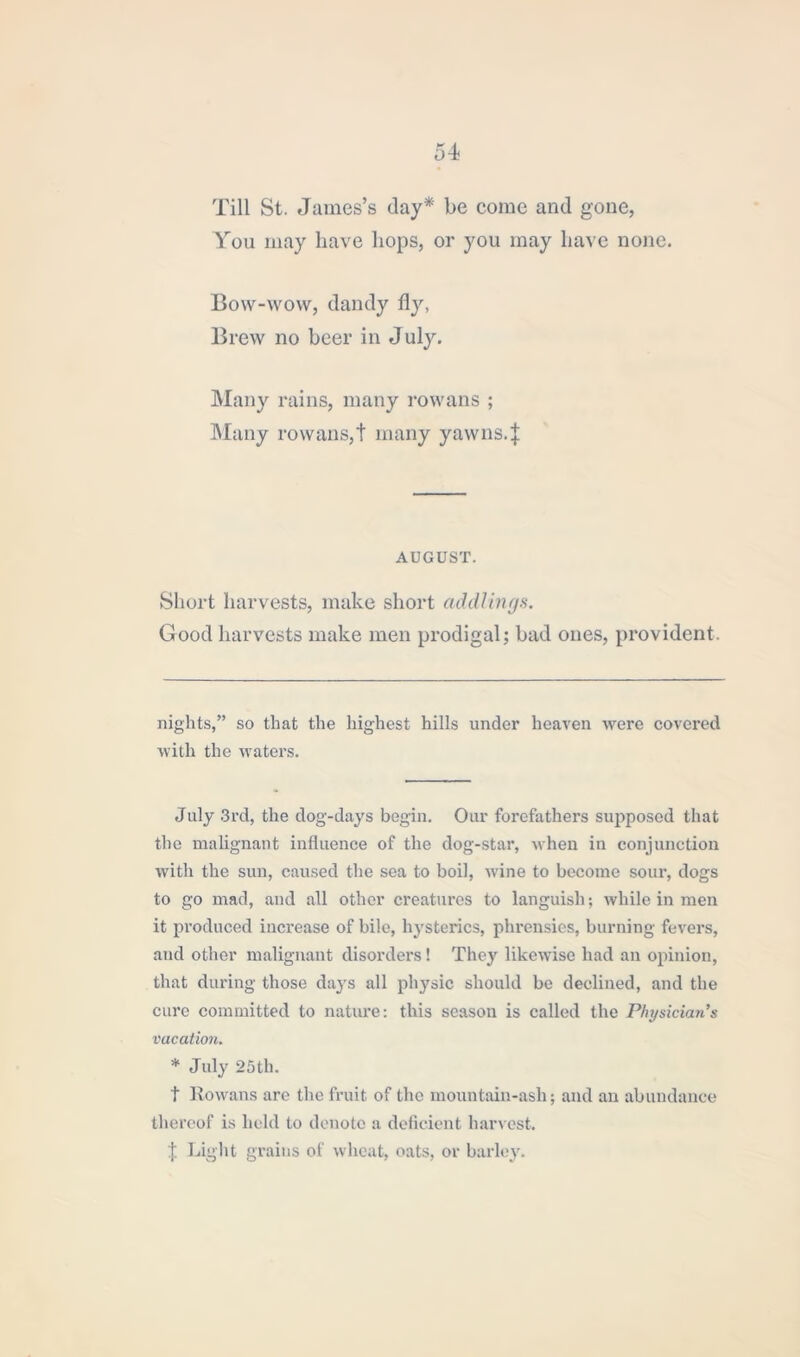 Till St. James’s day* * be come and gone, You may have bops, or you may have none. Bow-wow, dandy fly, Brew no beer in July. Many rains, many rowans ; Many rowans,t many yawns.} AUGUST. Short harvests, make short addling*. Good harvests make men prodigal; bad ones, provident. nights,” so that the highest hills under heaven were covered with the waters. July 3rd, the dog-days begin. Our forefathers supposed that the malignant influence of the dog-star, when in conjunction with the sun, caused the sea to boil, wine to become sour, dogs to go mad, and all other creatures to languish; while in men it produced increase of bile, hysterics, phrensies, burning fevers, and other malignant disorders! They likewise had an opinion, that during those dajrs all physic should be declined, and the cure committed to nature: this season is called the Physician's vacation. * July 25th. t Rowans are the fruit of the mountain-ash; and an abundance thereof is held to denote a deficient harvest. } Light grains of wheat, oats, or barley.