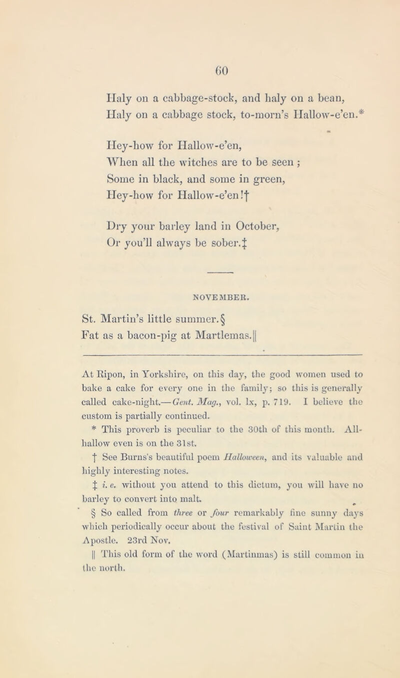 Iialy on a cabbage-stock, and lialy on a bean, Haly on a cabbage stock, to-morn’s Ilallow-e’en.* * * * § m Hey-how for Hallow-e’en, When all the witches are to be seen; Some in black, and some in green, Hey-how for Hallow-e’en !f Dry your barley land in October, Or you’ll always be sober.! NOVEMBER. St. Martin’s little summer. § Fat as a bacon-pig at Martlemas.|| At Ripon, in Yorkshire, on this day, the good women used to bake a cake for every one in the family; so this is generally called cake-night.— Gent. Mag., vol. lx, p. 719. I believe the custom is partially continued. * This proverb is peculiar to the 30th of this month. All- hallow even is on the 31 st. t See Burns’s beautiful poem Halloween, and its valuable and highly interesting notes. ! i. e. without you attend to this dictum, you will have no barley to convert into malt. § So called from three or four remarkably line sunny days which periodically occur about the festival of Saint Martin the Apostle. 23rd Nov. || This old form of the word (Martinmas) is still common in the north.