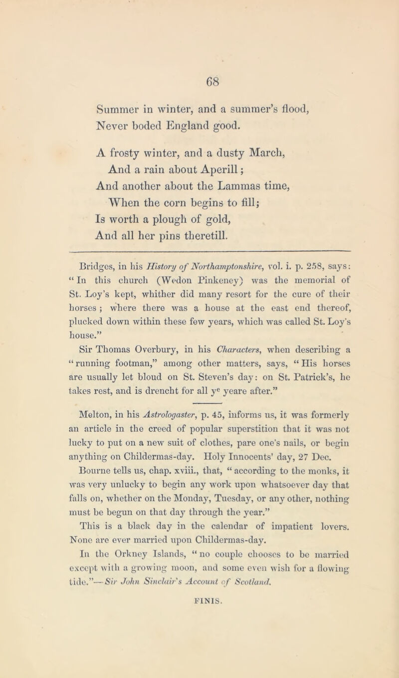 Summer in winter, and a summer’s flood, Never boded England good. A frosty winter, and a dusty March, And a rain about Aperill; And another about the Lammas time, When the corn begins to fill; Is worth a plough of gold, And all her pins theretill. Bridges, in his History of Northamptonshire, vol. i. p. 258, says: “ In this church (Wedon Pinkeney) was the memorial of St. Loy’s kept, whither did many resort for the cure of their horses ; where there was a house at the east end thereof, plucked down within these few years, which was called St. Loy's house.” Sir Thomas Overbury, in his Characters, when describing a “ running footman,” among other matters, says, “ His horses are usually let bloud on St. Steven’s day: on St. Patrick’s, he takes rest, and is drencht for all yc yeare after.” Melton, in his Astrologaster, p. 45, informs us, it was formerly an article in the creed of popular superstition that it was not lucky to put on a new suit of clothes, pare one’s nails, or begin anything on Childermas-day. Holy Innocents’ day, 27 Dec. Bourne tells us, chap, xviii., that, “ according to the monks, it was very unlucky to begin any work upon whatsoever day that falls on, whether on the Monday, Tuesdajg or any other, nothing must be begun on that day through the year.” This is a black day in the calendar of impatient lovers. None are ever married upon Childermas-day. In the Orkney Islands, “ no couple chooses to be married except with a growing moon, and some even wish for a flowing tide.”—Sir John Sinclair's Account of Scotland. FINIS.