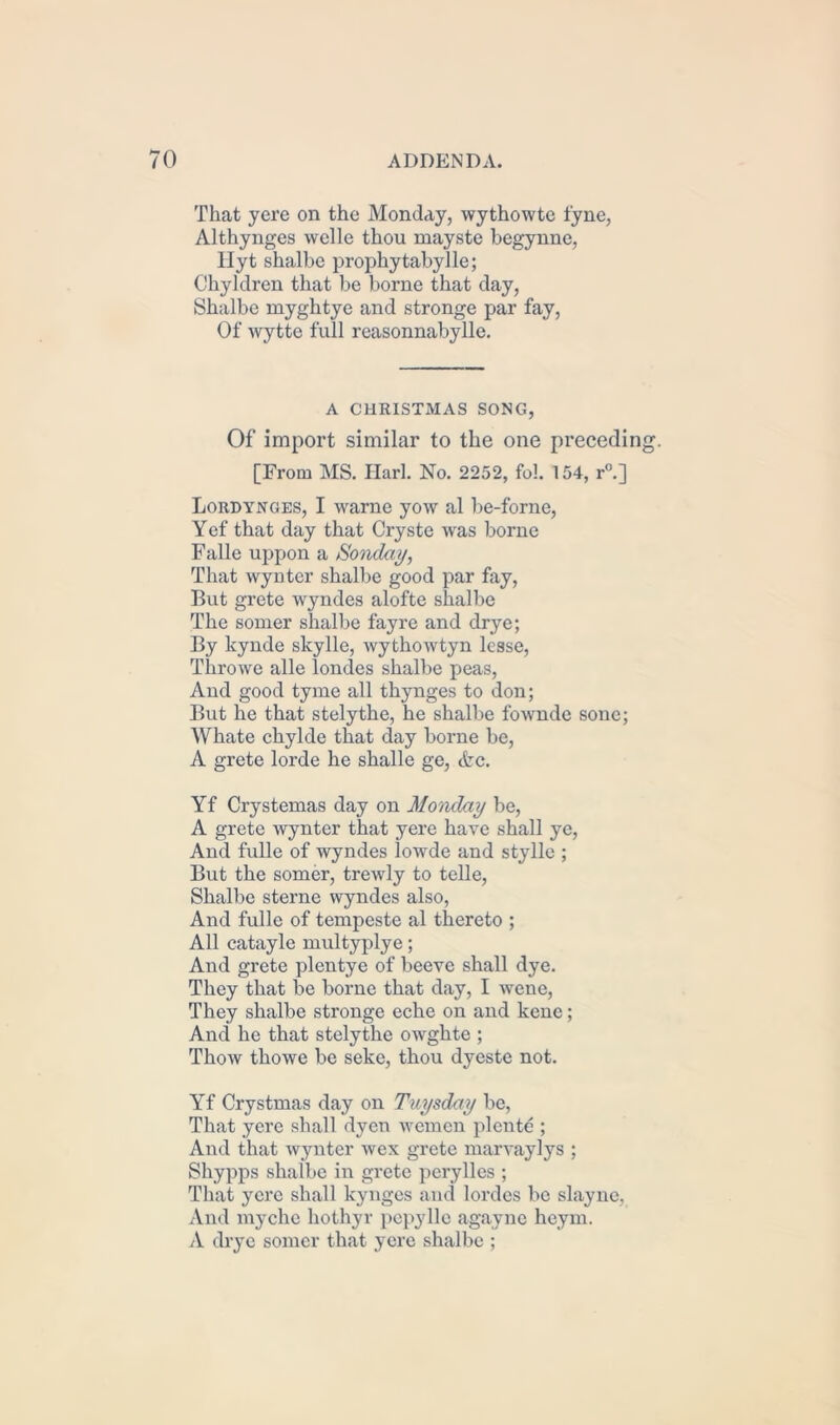 That yere on the Monday, wythowte fyne, Althynges welle thou mayste begynnc, llyt shalbe prophytabylle; Chyldren that be borne that day, Shalbe myghtye and stronge par fay, Of wytte full reasonnabylle. A CHRISTMAS SONG, Of import similar to the one precedin [From MS. Harl. No. 2252, fob 154, r°.] Lordynges, I warne yow al be-forne, Yef that day that Cryste was borne Falle uppon a Sonday, That wynter shalbe good par fay, But grete wyndes alofte shalbe The somer shalbe fayre and drye; By kynde skylle, wythowtyn lesse, Throwe alle londes shalbe peas, And good tyme all thynges to don; But he that stelythe, he shalbe fownde sonc; Whate chylde that day borne be, A grete lorde he shalle ge, <fcc. Yf Crystemas day on Monday be, A grete wynter that yere have shall ye, And fulle of wyndes lowde and stylle ; But the somer, trewly to telle, Shalbe sterne wyndes also, And fulle of tempeste al thereto ; All catayle multyplye; And grete plentye of beeve shall dye. They that be borne that day, I wene, They shalbe stronge eche on and kene; And he that stelythe owghte ; Thow thowe be seke, thou dyeste not. Yf Crystmas day on Tuysday be, That yere shall dyen wemcn plente ; And that wynter wcx grete marvaylys ; Shypps shalbe in grete perylles ; That yere shall kynges and lordcs be slayne, And myche hothyr pepyllc agayne heym. A drye somer that yere shalbe ;