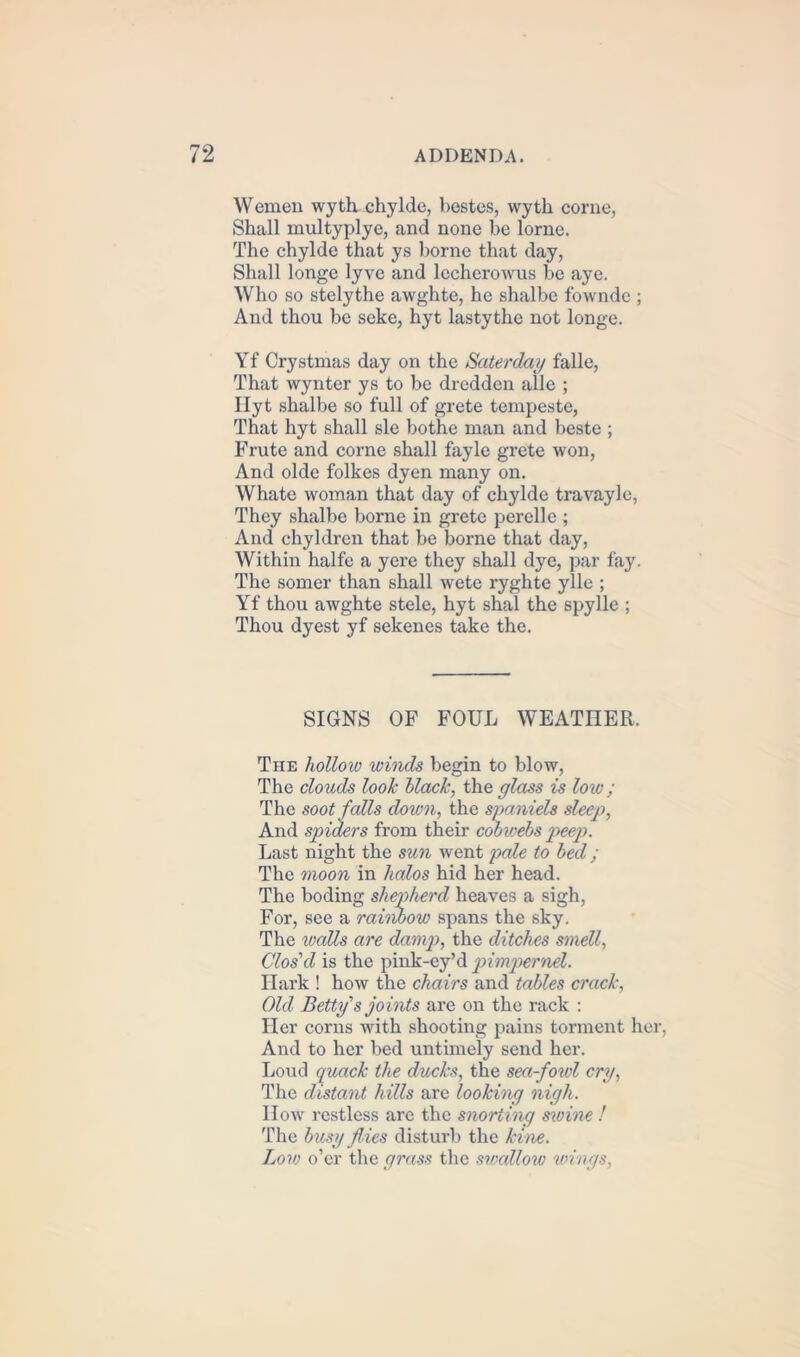 Wemen wyth chylde, bestes, wytk come, Shall multyplye, and none be lorne. The chylde that ys borne that day, Shall longe lyve and lecherowus be aye. Who so stelythe awghte, he shalbe fowndc ; And thou be seke, hyt lastythe not longe. Yf Crystmas day on the Saterday falle, That wynter ys to be dredden alle ; Hyt shalbe so full of grete tempeste, That hyt shall sle bothe man and beste ; Frute and corne shall fayle grete won, And olde folkes dyen many on. Whate woman that day of chylde travayle, They shalbe borne in grete perelle ; And chyldren that be borne that day, Within halfe a yere they shall dye, par fay. The somer than shall wete ryghte ylle ; Yf thou awghte stele, hyt shal the spylle ; Thou dyest yf sekenes take the. SIGNS OF FOUL WEATHER. The hollow winds begin to blow, The clouds look Hack, the glass is low; The soot falls down, the spaniels sleep, And spiders from their cobwebs peep>. Last night the sun went pale to bed; The moon in halos hid her head. The boding shepherd heaves a sigh, For, see a raiiibow spans the sky. The walls are damp, the ditches smell, Clos'd is the pink-ey’d pimpernel. Hark ! how the chairs and tables crack, Old Betty's joints are on the rack : Her corns with shooting pains torment her, And to her bed untimely send her. Loud quack the ducks, the sea-fowl cry, The distant hills are looking nigh. How restless are the snorting swine ! The busy flies disturb the kine. Low o’er the grass the swallow wings,