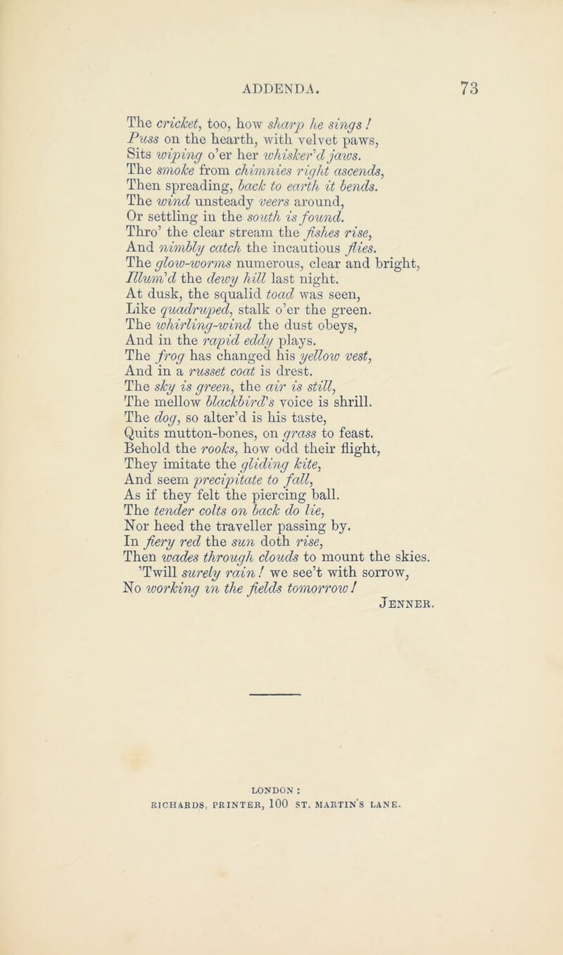 The cricket, too, how sharp he sings ! Puss on the hearth, with velvet paws, Sits wiping o’er her whisker'd jaws. The smoke from chimnies right ascends, Then spreading, back to earth it bends. The wind unsteady veers around, Or settling in the south is found. Thro’ the clear stream the fishes rise, And nimbly catch the incautious flies. The glow-worms numerous, clear and bright, Illum'd the deivy hill last night. At dusk, the squalid toad was seen, Like quadruped, stalk o’er the green. The whirling-wind the dust obeys, And in the rapid eddy plays. The frog has changed his yelloiv vest, And in a russet coat is drest. The sky is green, the air is still, The mellow blackbird's voice is shrill. The dog, so alter’d is his taste, Quits mutton-bones, on grass to feast. Behold the rooks, how odd their flight, They imitate the gliding kite, And seem precipitate to fall, As if they felt the piercing ball. The tender colts on back do lie, Nor heed the traveller passing by. In fiery red the sun doth rise, Then wades through clouds to mount the skies. ’Twill surely rain ! we see’t with sorrow, No working in the fields tomorrow! Jenner. LONDON: RICH ARDS, PRINTER, 100 ST. MARTINS LANE.