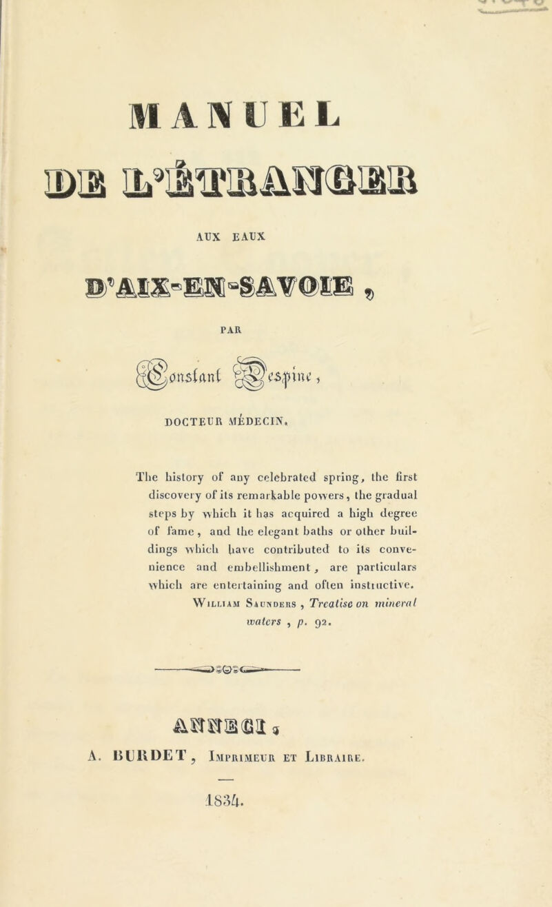 IDS IL'iiiU'UiMTillÜ.Ü AUX EAUX » PAR S) lonshnt (£^'copine DOCTEUR MÉDECIN, The history of any celebrated spring, the first discovery of its remarkablc powers, the graduai steps by which it bas acquircd a bigb degree of lame, and lhe élégant baths or other buil- dings which bave contributed to ils conve- nience and embellishment , are parliculars wbieb are enleitaining and oflen instinctive. William SàimDEits , Trcatisc on minerai ivalcrs , p. 92. ->-;qs A. BUBDET, Imprimeur et Libraire. 1834.