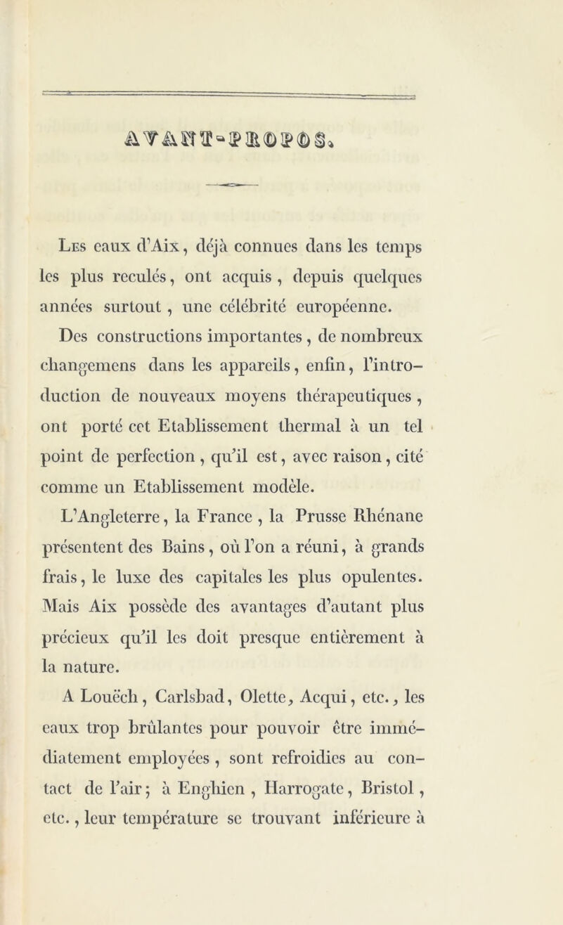 Les eaux d’Aix, déjà connues dans les temps les plus reculés, ont acquis , depuis quelques années surtout , une célébrité européenne. Des constructions importantes, de nombreux changemens dans les appareils, enfin, l’intro- duction de nouveaux moyens thérapeutiques , ont porté cet Etablissement thermal à un tel point de perfection , qu’il est, avec raison, cité comme un Etablissement modèle. L’Angleterre, la France , la Prusse Rhénane présentent des Bains, où l’on a réuni, à grands frais, le luxe des capitales les plus opulentes. Mais Aix possède des avantages d’autant plus précieux qu’il les doit presque entièrement à la nature. A Louëch, Carlsbad, Olette, Acqui, etc., les eaux trop brûlantes pour pouvoir être immé- diatement employées, sont refroidies au con- tact de l’air ; à Enghien , Harrogate, Bristol, etc., leur température se trouvant inférieure à