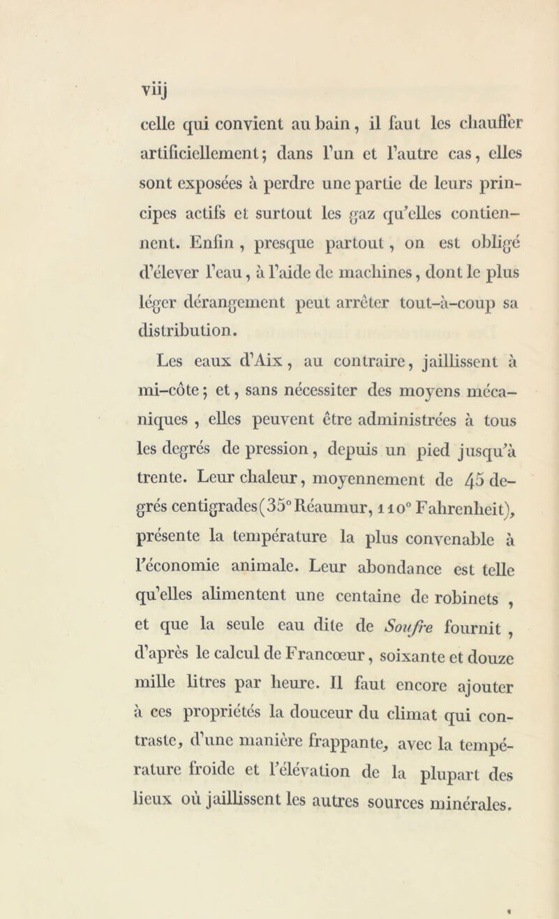 V11J celle qui convient au bain, il faut les chauffer artificiellement; dans l’un et l’autre cas, elles sont exposées à perdre une partie de leurs prin- cipes actifs et surtout les gaz qu’elles contien- nent. Enfin , presque partout, on est obligé d’élever l’eau, à l’aide de machines, dont le plus léger dérangement peut arrêter tout-à-coup sa distribution. Les eaux d’Aix, au contraire, jaillissent à mi-côte ; et, sans nécessiter des moyens méca- niques , elles peuvent être administrées à tous les degrés de pression, depuis un pied jusqu’à trente. Leur chaleur, moyennement de 45 de- grés centigrades ( 35° Réaumur, 1 io° Fahrenheit), présente la température la plus convenable à l’économie animale. Leur abondance est telle quelles alimentent une centaine de robinets , et que la seule eau dite de Soufre fournit , d’après le calcul de Francœur, soixante et douze mille litres par heure. Il faut encore ajouter à ces propriétés la douceur du climat qui con- traste, d une maniéré frappante, avec la tempé- rature froide et l’élévation de la plupart des lieux ou jaillissent les autres sources minérales.