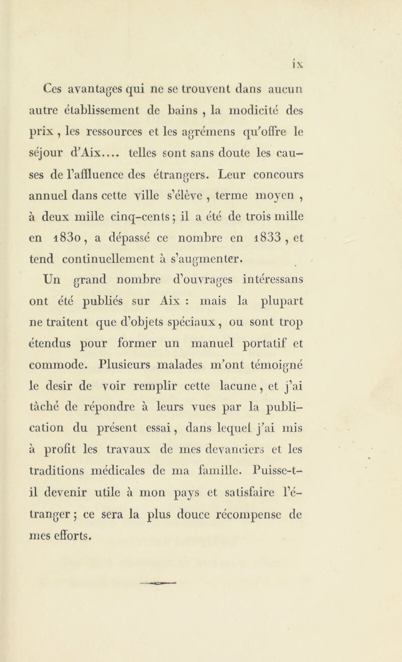 1\ Ces avantages qui ne se trouvent dans aucun autre établissement de bains , la modicité des prix , les ressources et les agrémens qu'offre le séjour d'Aix— telles sont sans doute les cau- ses de l’affluence des étrangers. Leur concours annuel dans cette ville s’élève , terme moyen , à deux mille cinq-cents; il a été de trois mille en i83o, a dépassé ce nombre en i833 , et tend continuellement à s’augmenter. Un grand nombre d'ouvrages intéressans ont été publiés sur Aix : mais la plupart ne traitent que d’objets spéciaux, ou sont trop étendus pour former un manuel portatif et commode. Plusieurs malades m'ont témoigné le désir de voir remplir cette lacune, et j’ai tâché de répondre à leurs vues par la publi- cation du présent essai, dans lequel j'ai mis à profit les travaux de mes devanciers et les traditions médicales de ma famille. Puisse-t- il devenir utile à mon pays et satisfaire l’é- tranger ; ce sera la plus douce récompense de mes efforts.