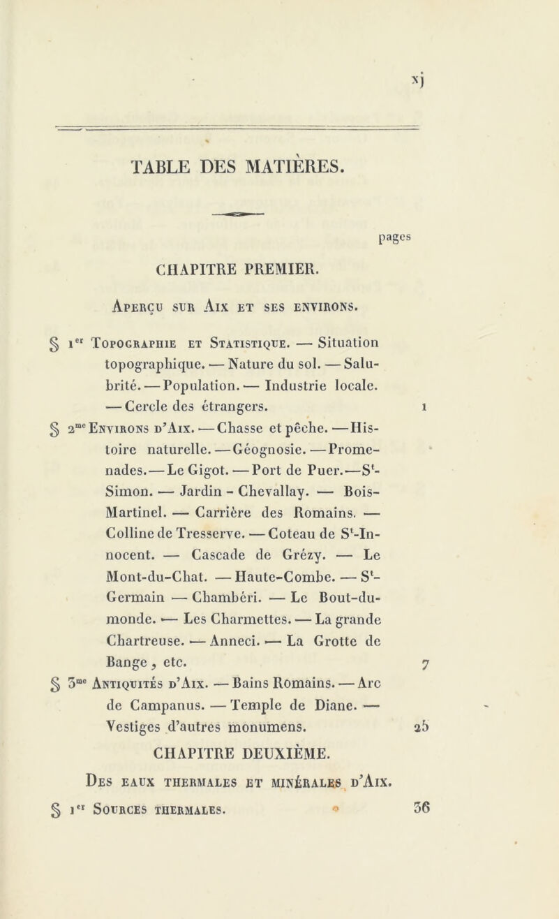 TABLE DES MATIÈRES. pages CHAPITRE PREMIER. Aperçu sur Aix et ses environs. § ier 'Topographie et Statistique. — Situation topographique. — Nature du sol. — Salu- brité.— Population.— Industrie locale. — Cercle des étrangers. 1 § 2me Environs d’Aix. ■—Chasse et pêche.—His- toire naturelle. —Géognosie. —Prome- nades.— Le Gigot.—Port de Puer.'—S*- Simon. — Jardin - Chevallay. — Bois- Martinel. — Carrière des Romains. — Colline de Tresserve. — Coteau de S‘-In- nocent. — Cascade de Grézy. — Le Mont-du-Chat. — Haute-Combe. — Sl- Germain — Chambéri. — Le Bout-du- monde. >— Les Charmettes. — La grande Chartreuse. — Anneci. >— La Grotte de Bange, etc. 7 5 S®0 Antiquités d’Aix. —Bains Romains. — Arc de Campanus. — Temple de Diane. — Vestiges d’autres monumens. 25 CHAPITRE DEUXIÈME. Des eaux thermales et minérales d'Aix. § itr Sources thermales. * 56