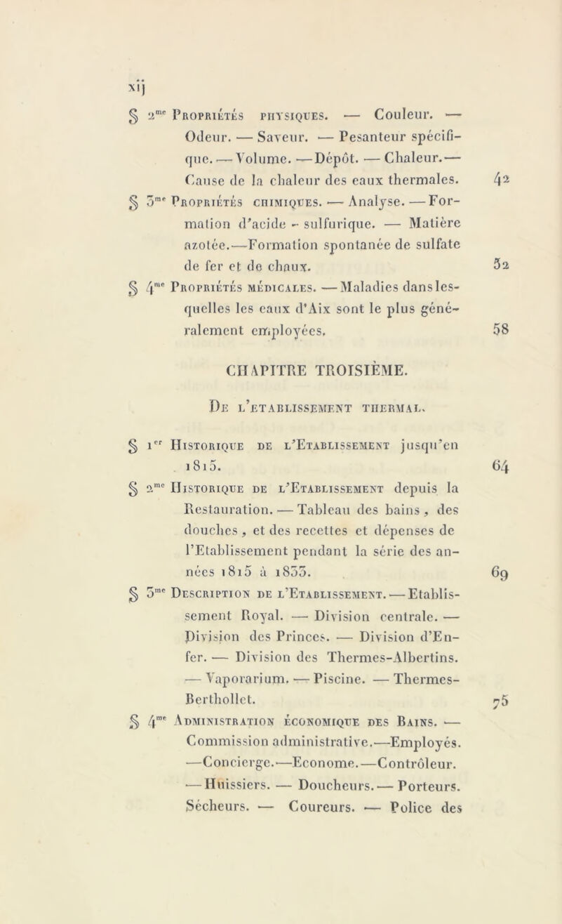 X!) 5 ‘Jme Propriétés physiques. — Couleur. — Odeur. — Saveur. — Pesanteur spécifi- que.'— Volume. —Dépôt. •—Chaleur.— Cause de la chaleur des eaux thermales. 42 5 5ra<‘ Propriétés chimiques. ■— Analyse. —For- mation d’acide - sulfurique. — Matière azotée.—Formation spontanée de sulfate de fer et do chaux. 5s § 4we Propriétés médicales. —Maladies dans les- quelles les eaux d’Aix sont le plus géné- ralement employées. 5S CHAPITRE TROISIÈME. De l’etablissement thermal. § icr Historique de l’Etablissement jusqu’en i S15. 64 § ame Historique de l’Etablissement depuis la Restauration. — Tableau des bains, des douches , et des recettes et dépenses de l’Etablissement pendant la série des an- nées 1815 à i855. 69 § 5mc Description de l’Etablissement.-—Etablis- sement Royal. — Division centrale. — Division des Princes. — Division d’En- fer. — Division des Thermes-Albertins. — Vaporarium. — Piscine. — Thcrmes- Berthollet. r 5 § 4me Administration économique des Bains. — Commission administrative.—Employés. —Concierge.—Econome.—Contrôleur. •—Huissiers. — Doucheurs.— Porteurs. Sécheurs. — Coureurs. — Police des