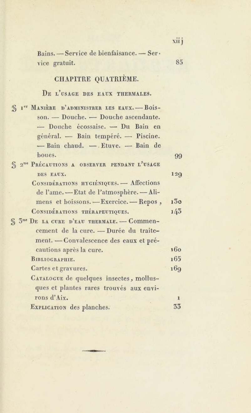 Bains. — Service de bienfaisance. — Ser • vice gratuit. X.IJ 85 CHAPITRE QUATRIÈME. De l’usage des eaux thermales. ^ i*r Manière d’administrer les eaux. — Bois- son. — Douche. »— Douche ascendante. — Douche écossaise. — Du Bain en général. — Bain tempéré. — Piscine. — Bain chaud. — Etuve. — Bain de boues. 99 § 2mo Précautions a observer pendant l*usage DES EAUX. 12Q Considérations hygiéniques.— Affections de Pâme.'—Etat de l’atmosphère. — Ali- mens et boissons.—Exercice.'—Repos, i3o Considérations thérapeutiques. i43 § 3rae De la cure d’eau thermale. — Commen- cement de la cure. — Durée du traite- ment. •—Convalescence des eaux et pré- cautions après la cure. 160 Bibliographie. i65 Cartes et gravures. 169 Catalogue de quelques insectes, mollus- ques et plantes rares trouvés aux envi- rons d’Aix. 1 Explication des planches. 33