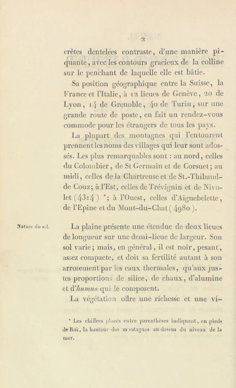 crêtes dentelées contraste, d'une manière pi* (piante, avec les contours gracieux de la colline sur le penchant de laquelle elle est bâtie. Sa position géographique entre la Suisse, la France et l’Italie, à 12 lieues de Genève, 20 de Lyon, 14 de Grenoble, 4° de Turin, sur une grande route de poste, en fait un rendez-vous commode pour les étrangers de tous les pays. La plupart des montagnes qui l’entourent prennent les noms des villages qui leur sont ados- sés. Les plus remarquables sont : au nord, celles du Colombier, de St Germain et de Corsuet ; au midi, celles delà Chartreuse et de St.-Thibaud- de Couz; à l'Est, celles de Trévignin et de Nivo- let (4314 ) â l’Ouest, celles d’Aiguebelette, de l'Epine et du Mont-du-Chat ( 49$° )• Nature du .soi. La plaine présente une étendue de deux lieues de longueur sur une demi-lieue de largeur. Son sol varie; mais, en général, il est noir, pesant, assez compacte, et doit sa fertilité autant à son arrosement par les eaux thermales, qu’aux jus- tes proportions de silice, de chaux, d’alumine et (Xhumus qui le composent. La végétation oSre une richesse et une vi- * Les chiffres placés entre parenthèses indiquent, en pieds de Roi, la hauteur des montagnes au-dessus du niveau delà mer.