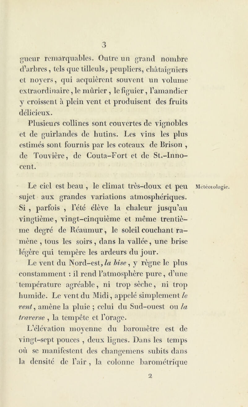 gueur remarquables. Outre un grand nombre d’arbres, tels que tilleuls, peupliers, châtaigniers et noyers, qui acquièrent souvent un volume extraordinaire, le mûrier, le figuier, l’amandier y croissent à plein vent et produisent des fruits délicieux. Plusieurs collines sont couvertes de vignobles et de guirlandes de lmtins. Les vins les plus estimés sont fournis par les coteaux de Brison , de Touvière, de Couta-Fort et de St.-Inno- cent. Le ciel est beau , le climat très-doux et peu Maéoioiogic. sujet aux grandes variations atmosphériques. Si , parfois , l’été élève la chaleur jusqu’au vingtième, vingt-cinquième et même trentiè- me degré de Réaumur, le soleil couchant ra- mène , tous les soirs, dans la vallée, une brise légère qui tempère les ardeurs du jour. Le vent du Nord-est, la bise , y règne le plus constamment : il rend l'atmosphère pure, d’une température agréable, ni trop sèche, ni trop humide. Le vent du Midi, appelé simplement le vent y amène la pluie ; celui du Sud-ouest ou la traverse , la tempête et l’orage. L’élévation movenne du baromètre est de vingt-sept pouces , deux lignes. Dans les temps où se manifestent des changemens subits dans la densité de l’air , la colonne barométrique 2