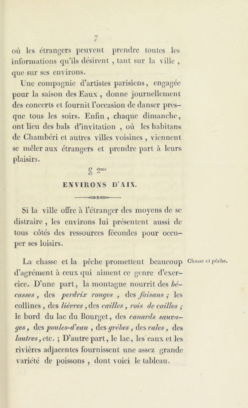 J ou les etrangers peuvent prendre toutes les informations qu'ils désirent , tant sur la ville , que sur ses environs. Une compagnie d’artistes parisiens, engagée pour la saison des Eaux , donne journellement des concerts et fournit l’occasion de danser pres- que tous les soirs. Enfin, chaque dimanche, ont lieu des bals d'invitation , ou les liahitans de Cliambcri et autres villes voisines , viennent se mêler aux étrangers et prendre part à leurs plaisirs. g ^me ENVIRONS If AI Y. Si la ville offre à l’étranger des moyens de sc distraire , les environs lui présentent aussi de tous côtés des ressources fécondes pour occu- per ses loisirs. La chasse et la pêche promettent beaucoup chasse et pôche. d’agrément à ceux qui aiment ce genre d’exer- cice. D’une part, la montagne nourrit des bé- casses , des perdrix rouges , des faisans ; les collines , des lièvres, des cailles, rois de cailles ; le bord du lac du Bourget, des canards sauva- ges 9 des poules-d!eau , des grèbes, des raies, des loutresyetc. ; D’autre part, le lac, les eaux et les rivières adjacentes fournissent une assez grande variété de poissons , dont voici le tableau.