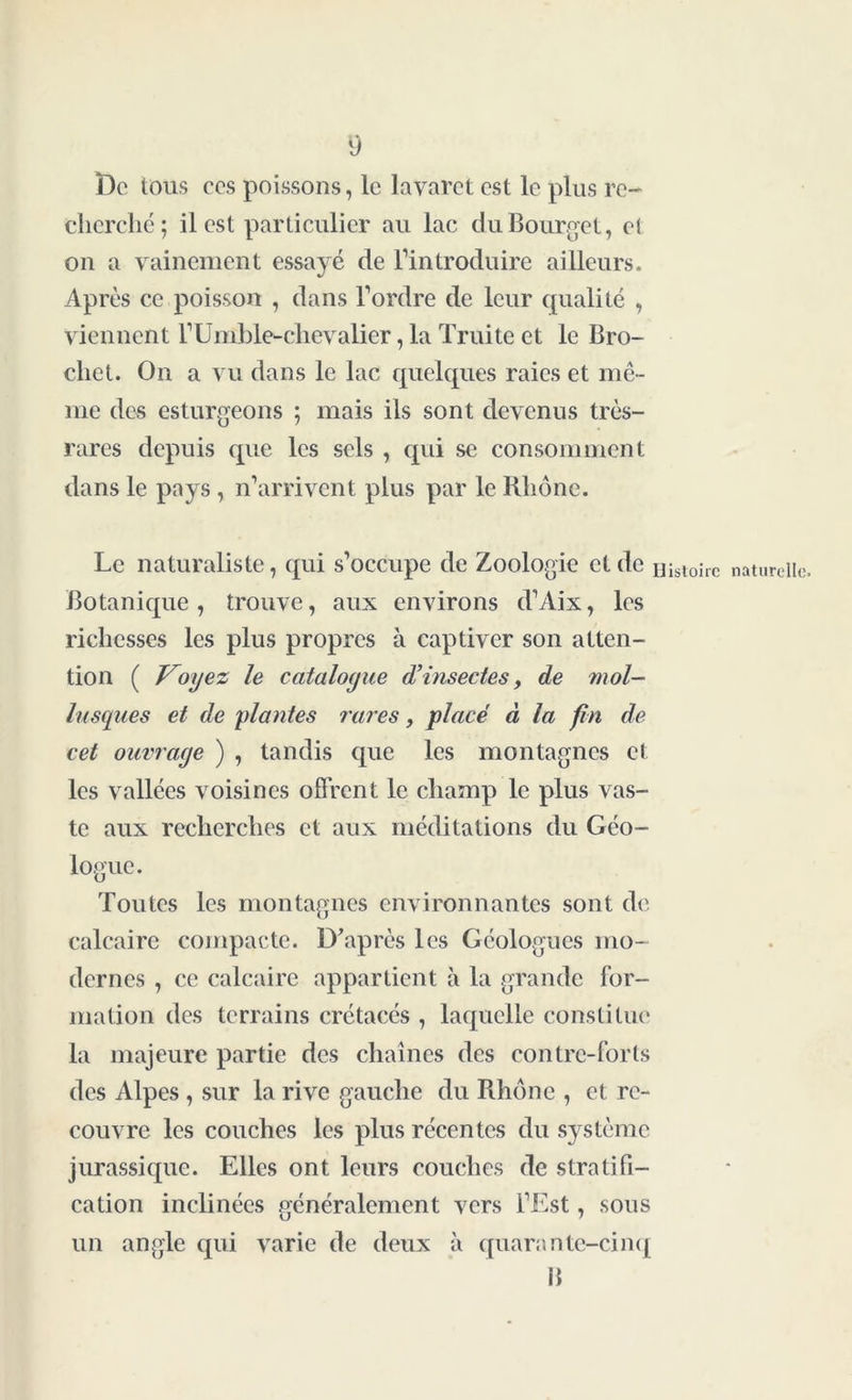 De tous ces poissons, le lavaret est le plus re- cherché; il est particulier au lac du Bourget, el on a vainement essayé de l’introduire ailleurs. Après ce poisson , dans l’ordre de leur qualité , viennent l’Umble-chevalier, la Truite et le Bro- chet. On a vu dans le lac quelques raies et mê- me des esturgeons ; mais ils sont devenus très- rares depuis que les sels , qui se consomment dans le pays , n’arrivent plus par le Rhône. Le naturaliste, qui s’occupe de Zoologie et de ijisloirc naturelle. Botanique, trouve, aux environs d’Aix, les richesses les plus propres à captiver son atten- tion ( Voyez le catalogue d’insectes, de mol- lusques et de plantes rares, placé à la fin de cet ouvrage ) , tandis que les montagnes et les vallées voisines offrent le champ le plus vas- te aux recherches et aux méditations du Géo- logue. Toutes les montagnes environnantes sont de calcaire compacte. D’après les Géologues mo- dernes , ce calcaire appartient à la grande for- mation des terrains crétacés , laquelle constitue la majeure partie des chaînes des contre-forts des Alpes , sur la rive gauche du Rhône , et re- couvre les couches les plus récentes du système jurassique. Elles ont leurs couches de stratifi- cation inclinées généralement vers l’Est, sous un angle qui varie de deux à quarante-cinq B