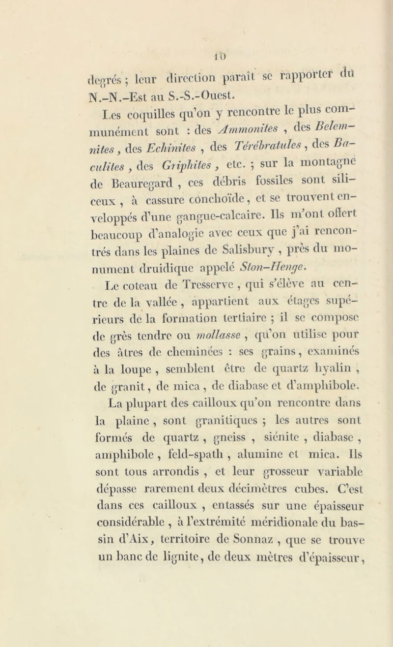 degrés ; leur direction paraît se rapporter dit N.-N.-Est au S.-S.-Ouest. Les coquilles qu’ on y rencontre le plus com- munément sont : des Ammonites , des Belem- nites , des Echinites , des Térébratules , des Ba- culites , des Griphites , etc. ; sur la montagne de Beauregard , ces débris fossiles sont sili- ceux , à cassure cônchoïde, et se trouven t en- veloppés d’une gangue-calcaire. Ils mont ofïert beaucoup d’analogie avec ceux que j’ai rencon- trés dans les plaines de Salisbury , près du mo- nument druidique appelé Ston-Hcnge. Le coteau de Tresserve , qui s’élève au cen- tre de la vallée , appartient aux étages supé- rieurs de la formation tertiaire ; il se compose de grès tendre ou mollasse , qu’on utilise pour des âtres de cheminées : ses grains, examinés à la loupe , semblent ctre de quartz hyalin , de granit, de mica , de diabase et d’amphibole. La plupart des cailloux qu’on rencontre dans la plaine , sont granitiques ; les autres sont formés de quartz , gneiss , siénite , diabase , amphibole , feld-spath , alumine et mica. Ils sont tous arrondis , et leur grosseur variable dépasse rarement deux décimètres cubes. C’est dans ces cailloux , entassés sur une épaisseur considérable , à l’extrémité méridionale du bas- sin d’Aix, territoire de Sonnaz , que se trouve un banc de lignite, de deux mètres d’épaisseur,