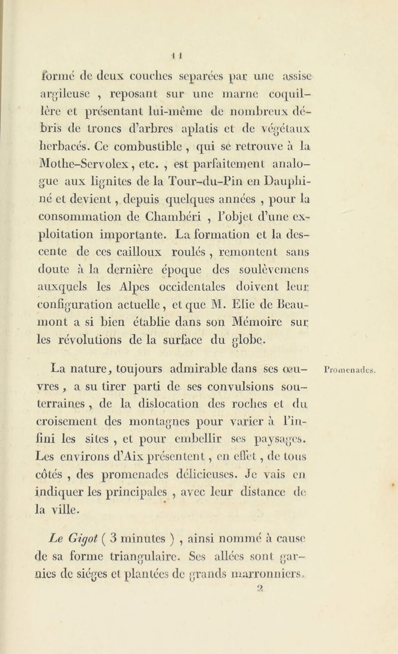 formé de deux couches séparées par une assise argileuse , reposant sur une marne coquil- lère et présentant lui-même de nombreux dé- bris de troncs d’arbres aplatis et de végétaux herbacés. Ce combustible , qui se retrouve à la Mothe-Servolex, etc. , est parfaitement analo- gue aux lignites de la Tour-du-Pin en Dauphi- né et devient, depuis quelques années , pour la consommation de Chambéri , F objet d’une ex- ploitation importante. La formation et la des- cente de ces cailloux roulés , remontent sans doute à la dernière époque des soulèvemens auxquels les Alpes occidentales doivent leur configuration actuelle, et que M. Elie de Beau- mont a si bien établie dans son Mémoire sur les révolutions de la surface du globe. La nature, toujours admirable dans scs œu- vres , a su tirer parti de ses convulsions sou- terraines , de la dislocation des roches et du croisement des montagnes pour varier à Fin- Uni les sites , et pour embellir ses paysages. Les environs d’Aix présentent, en eflèt, de tous côtés , des promenades délicieuses. Je vais en indiquer les principales , avec leur distance de la ville. Le Gigot ( 3 minutes ) , ainsi nommé à cause de sa forme triangulaire. Ses allées sont gar- nies de sièges et plantées de grands marronniers. a Promenades.