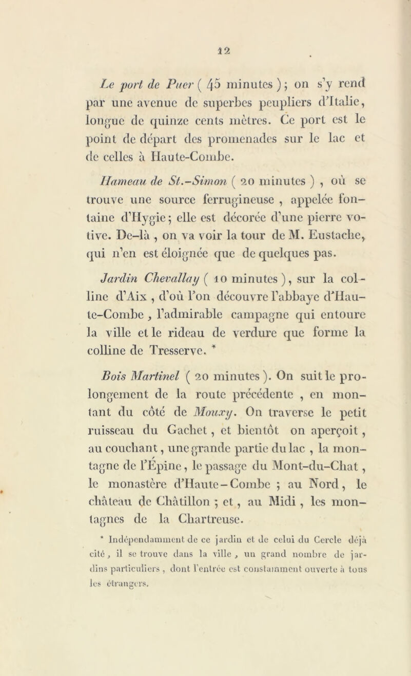 Le port de Puer ( 45 minutes); on s'y rend par une avenue de superbes peupliers d'Italie, longue de quinze cents mètres. Ce port est le point de départ des promenades sur le lac et de celles à Haute-Combe. Hameau de St.-Simon ( 20 minutes ) , où sc trouve une source ferrugineuse , appelée fon- taine d'Hygie ; elle est décorée d'une pierre vo- tive. De-lâ , 011 va voir la tour de M. Eustaclic, qui n'en est éloignée que de quelques pas. Jardin Chevallay ( 10 minutes), sur la col- line d'Aix , d’où Ton découvre l'abbaye dTlau- te-Combe , l'admirable campagne qui entoure la ville et le rideau de verdure que forme la colline de Tresserve. * Bois Martinel (20 minutes). On suit le pro- longement de la route précédente , en mon- tant du coté de Mouxy. On traverse le petit ruisseau du Cachet, et bientôt on aperçoit , au couchant, une grande partie du lac , la mon- / tagne de l’Epine, le passage du Mont-du-Chat, le monastère d’Haule-Combe ; au Nord, le château de Cliâtillon ; et, au Midi , les mon- tagnes de la Chartreuse. * Indépendamment de ce jardin et de celui du Cercle déjà cité, il se trouve dans la ville, un grand nombre de jar- dins particuliers , dont l'entrée est constamment ouverte à tous les étrangers.