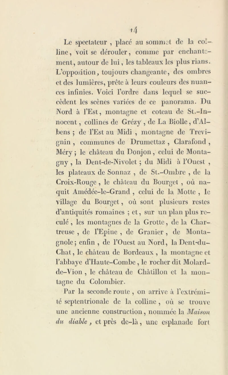 Le spectateur , place au sommet de la col- line, voit se dérouler, comme par enchante- ment, autour de lui, les tableaux les plus rians. L’opposition, toujours changeante, des ombres et des lumières, prête à leurs couleurs des nuan- ces infinies. Voici l’ordre dans lequel se suc- cèdent les scènes variées de ce panorama. Du Nord à l’Est, montagne et coteau de St.-In- nocent , collines de Grézy , de La Biolle, d’Al- bens ; de l’Est au Midi , montagne de Trevi- gnin , communes de Drumettaz , Clarafond , Méry ; le château du Donjon, celui de Monta- gny , la Dent-de-Nivolet ; du Midi à l'Ouest , les plateaux de Sonnaz , de St.-Ombre , de la Croix-Rouge , le château du Bourget , où na- quit Amédée-le-Grand , celui de la Motte , le village du Bourget, où sont plusieurs restes d’antiquités romaines ; et, sur un plan plus re- culé , les montagnes de la Grotte, delà Char- treuse , de l’Epine , de Granier , de Monta- gnole; enfin , de l'Ouest au Nord, la Dcnt-du- Cliat, le château de Bordeaux, la montagne et l'abbaye d’Haute-Combe, le rocher dit Molard- de-Vion , le château de Châtillon et la mon- tagne du Colombier. Par la seconde route , on arrive à l’extrémi- té septentrionale de la colline , où se trouve une ancienne construction, nommée la Maison du diable, et près dc-lâ, une esplanade forl