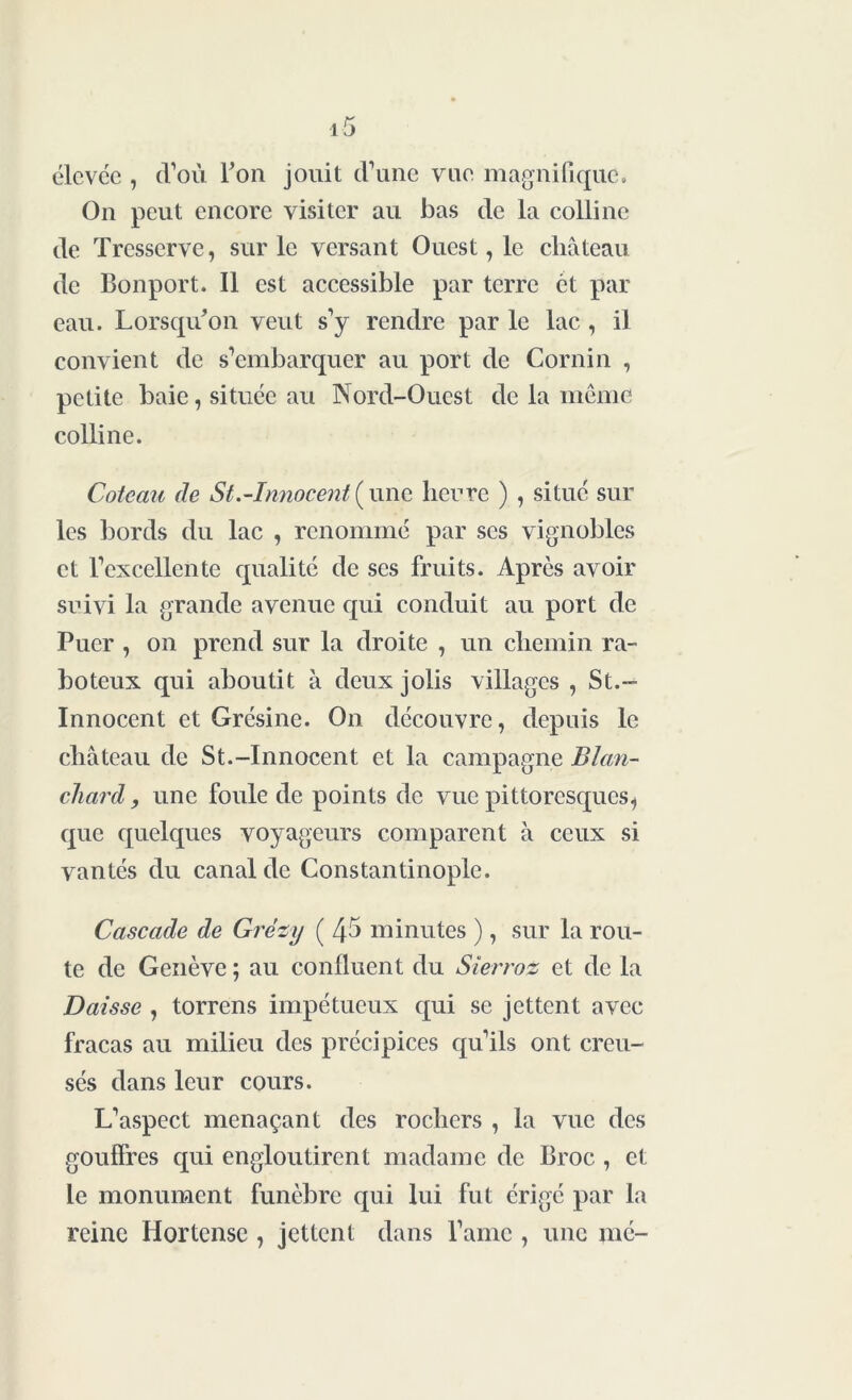 élcvce , d’où Ton jouit (Tune vue magnifique. On peut encore visiter au bas de la colline de Trcsscrve, sur le versant Ouest, le château de Bonport. Il est accessible par terre ét par eau. Lorsqu'on veut s’y rendre par le lac , il convient de s’embarquer au port de Cornin , petite baie, située au Nord-Ouest de la même colline. Coteau de St.-Innocent(une lierre ) , situé sur les bords du lac , renommé par scs vignobles et l’excellente qualité de ses fruits. Après avoir suivi la grande avenue qui conduit au port de Puer , on prend sur la droite , un chemin ra- boteux qui aboutit à deux jolis villages , St.- Innocent et Grésine. On découvre, depuis le château de St.-Innocent et la campagne Blan- chard , une foule de points de vue pittoresques, que quelques voyageurs comparent à ceux si vantés du canal de Constantinople. Cascade de Grèzy ( Zp minutes ), sur la rou- te de Genève ; au confluent du Sierroz et de la Daisse , torrens impétueux qui se jettent avec fracas au milieu des précipices qu’ils ont creu- sés dans leur cours. L’aspect menaçant des rochers , la vue des gouffres qui engloutirent madame de Broc , et Le monument funèbre qui lui fut érigé par la reine Hortcnse , jettent dans l’amc , une mé-