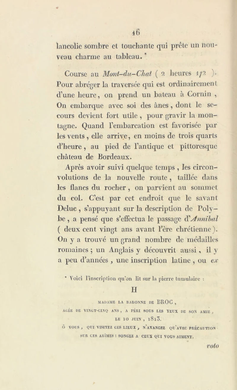 lancolic sombre et touchante qui prête un nou- veau charme au tableau. ' Course au Mont-du-Chat ( 2 heures 1/2 ). Pour abréger la traversée qui est ordinairement d’une heure, on prend un bateau à Cor ni n , On embarque avec soi des ânes, dont le se- cours devient fort utile , pour gravir la mon- tagne. Quand l’embarcation est favorisée par les vents , elle arrive, en moins de trois quarts d’heure, au pied de l’antique et pittoresque château de Bordeaux. Après avoir suivi quelque temps , les circon- volutions de la nouvelle route , taillée dans les flancs du rocher , on parvient au sommet du col. C’est par cet endroit que le savant Deluc , s’appuyant sur la description de Poly- be , a pensé que s’effectua le passage d’Annihal ( deux cent vingt ans avant Père chrétienne). On y a trouvé un grand nombre de médailles romaines ; un Anglais y découvrit aussi , il y a peu d’années , une inscription latine , ou ex Voici l'inscription qu'on lit sur la pierre tumulairc : H MADAME LA BAROANE DE BROC , ARÉE DE VINGT-CINQ ANS , A FÉRI SODS LES YEUX DE SON AMIE - LE 10 JUIN , l8l3. O VOUS , QUI VISITEZ CES LIEUX , N AVANCEZ QU'aVEC FRÉCAUTION SUR CES AGÎMES : SONGEZ A CEUX QUI VOUS AIMENT. roto