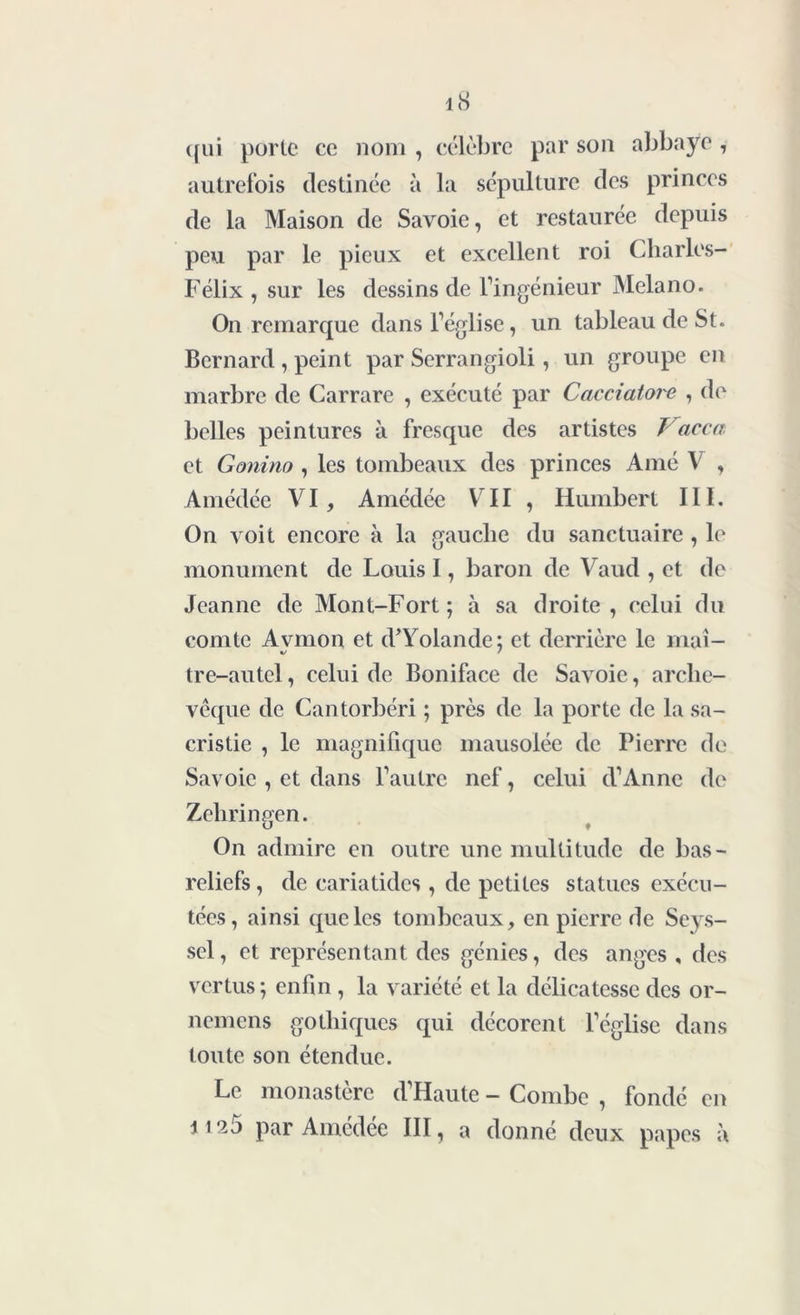 qui porte ce nom , célèbre par son abbaye , autrefois destinée à la sépulture des princes de la Maison de Savoie, et restaurée depuis peu par le pieux et excellent roi Charles- Félix, sur les dessins de l’ingénieur Melano. On remarque dans l’église, un tableau de St. Bernard , peint par Serrangioli, un groupe en marbre de Carrare , exécuté par Cacciatore , de belles peintures à fresque des artistes Vacca et Gonino , les tombeaux des princes Amé V , Amédée VI, Amédée VII , Humbert III. On voit encore à la gauche du sanctuaire , le monument de Louis I, baron de Vaud , et de Jeanne de Mont-Fort; à sa droite, celui du comte Avmon et d* Yolande; et derrière le mai- tre-autel, celui de Boniface de Savoie, arche- vêque de Cantorbéri ; près de la porte de la sa- cristie , le magnifique mausolée de Pierre de Savoie , et dans l’autre nef, celui d’Anne de Zelirineen. U ♦ On admire en outre une multitude de bas- reliefs , de cariatides , de petites statues exécu- tées, ainsi que les tombeaux, en pierre de Seys- sel, et représentant des génies, des anges , des vertus; enfin , la variété et la délicatesse des or- nemens gothiques qui décorent l’église dans toute son étendue. Le monastère d’Haute - Combe , fondé en 1125 par Amédée III, a donné deux papes à