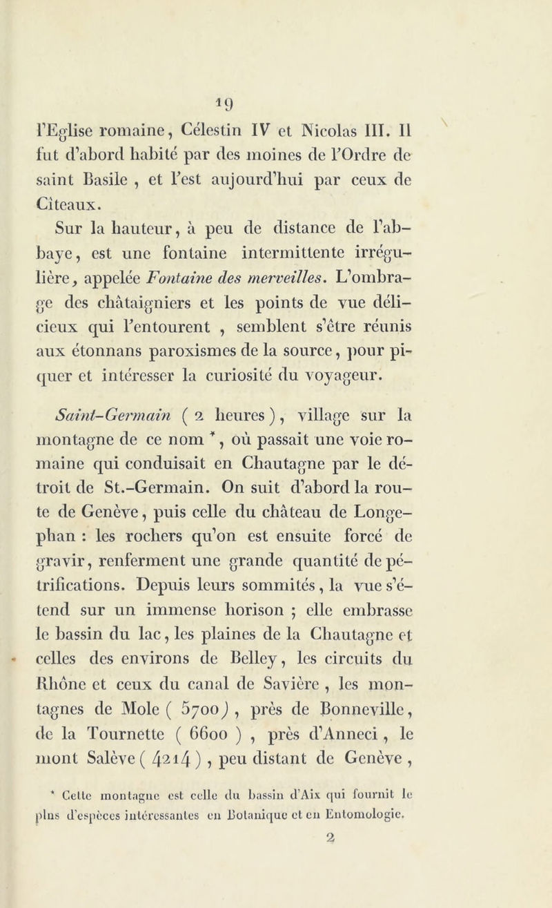 l’Eglise romaine, Célestin IV et Nicolas III. Il fut d’abord habité par des moines de l'Ordre de saint Basile , et Test aujourd’hui par ceux de Citeaux. Sur la hauteur, à peu de distance de l’ab- baye, est une fontaine intermittente irrégu- lière, appelée Fontaine des merveilles. L’ombra- ge des châtaigniers et les points de vue déli- cieux qui l'entourent , semblent s’être réunis aux étonnans paroxismes de la source, pour pi- quer et intéresser la curiosité du voyageur. Saint-Germain ( i heures ), village sur la montagne de ce nom *, où passait une voie ro- maine qui conduisait en Chautagne par le dé- troit de St.-Germain. On suit d’abord la rou- te de Genève, puis celle du château de Longe- phan : les rochers qu’on est ensuite forcé de gravir, renferment une grande quantité de pé- trifications. Depuis leurs sommités , la vue s’é- tend sur un immense horison ; elle embrasse le bassin du lac, les plaines de la Chautagne et celles des environs de Belley, les circuits du Rhône et ceux du canal de Savière , les mon- tagnes de Mole ( 6700) , près de Bonneville, de la Tournette ( 6600 ) , près d’Anneci, le mont Salève ( 4214) > peu distant de Genève , * Celle montagne est celle du bassin d’Aix qui fournit le pins d’espèces intéressantes en Botanique et en Entomologie.