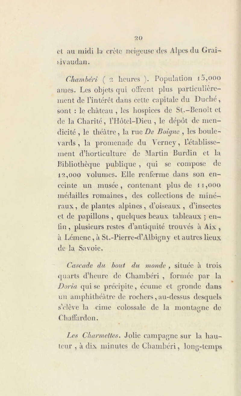 et au midi la crête, sivaudan. neigeuse des Alpes du Grai- Chambéri ( 2 heures ). Population i5,ooo âmes. Les objets qui offrent plus particulière- ment de l’intérêt dans cette capitale du Duché, sont : le château , les hospices de St.-Benoit et de la Charité, l’Hôtel-Dieu , le dépôt de men- dicité , le théâtre, la rue De B oigne , les boule- vards , la promenade du Verney, rétablisse- ment d’horticulture de Martin Burdin et la Bibliothèque publique , qui se compose de 12,000 volumes. Elle renferme dans son en- ceinte un musée, contenant plus de 11,000 médailles romaines, des collections de miné- raux , de plantes alpines, d’oiseaux , d’insectes et de papillons , quelques beaux tableaux ; en- lin, plusieurs restes d’antiquité trouvés â Aix , à Lémcnc, â SL.-Pierre-d’Albiyny et autres lieux de la Savoie. Cascade du bout du monde , située â trois quarts d’heure de Chambéri , formée par la Doria qui se précipite, écume et gronde dans un amphithéâtre de rochers, au-dessus desquels s’élève la cime colossale de la montagne de Chaffardon. Les Charmettes. Jolie campagne sur la hau- teur , â dix minutes de Chambéri, long-temps