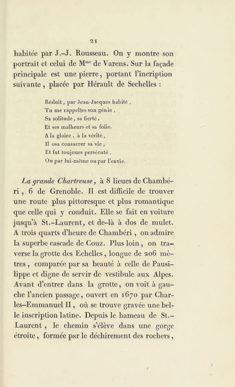 habitée par J.-J. Rousseau. On y montre son portrait et celui de Mme de Varens. Sur la façade principale est une pierre, portant l’incription suivante, placée par Hérault de Sechelles : Réduit, par Jean-Jacques habité , Tu me rappelles son génie , Sa solitude, sa fierté. Et ses malheurs et sa folie. A la gloire , à la vérité, Il osa consacrer sa vie , Et fut toujours persécuté . Ou par lui-même ou par l’envie. La grande Chartreuse, à 8 lieues de Chambé- ri, 6 de Grenoble. Il est difficile de trouver une route plus pittoresque et plus romantique que celle qui y conduit. Elle se fait en voiture jusqu’à St.-Laurent, et de-là à dos de mulet. A trois quarts d’heure de Chambéri, on admire la superbe cascade de Couz. Plus loin , on tra- verse la grotte des Echelles , longue de 206 mè- tres , comparée par sa beauté à celle de Pausi- lippe et digne de servir de vestibule aux Alpes. Avant d’entrer dans la grotte, on voit à gau- che l’ancien passage, ouvert en 1670 par Char- les-Emmanuel II, où se trouve gravée une bel- le inscription latine. Depuis le hameau de St.- Laurent , le chemin s’élève dans une gorge étroite, formée par le déchirement des rochers,