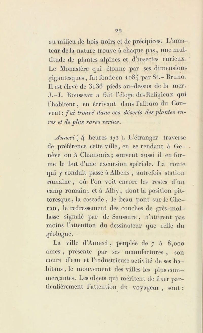 au milieu de Lois noirs el de précipices. L’ama- teur delà nature trouve à chaque pas, une mul- titude de plantes alpines et d’insectes curieux. Le Monastère qui étonne par ses dimensions gigantesques, futfondéen 1084 par St.- Bruno. Il est élevé de 3i36 pieds au-dessus de la mer. J.-J. Rousseau a fait l’éloge des Religieux qui l’habitent, en écrivant dans l’album du Cou- vent '.fai trouvé dans ces déserts des plantes ra- res et de plus rares vertus. Anneci ( 4 heures 1/2 ). L’étranger traverse de préférence cette ville, en se rendant à Ge- nève ou à Chamonix; souvent aussi il en for- me le but d’une excursion spéciale. La route qui y conduit passe à Albcns , autrefois station romaine , où l’on voit encore les restes d’un camp romain; et à Alby, dont la position pit- toresque, la cascade, le beau pont surleChe- ran, le redressement des couches de grès-mol- lasse signalé par de Saussure , n’attirent pas moins l’attention du dessinateur que celle du géologue. La ville d’Anneci , peuplée de 7 à 8,000 âmes , présente par ses manufactures , son cours d’eau et l’industrieuse activité de ses ha- bitans, le mouvement des villes les plus com- merçantes. Les objets qui méritent de fixer par- ticulièrement l’attention du voyageur , sont :