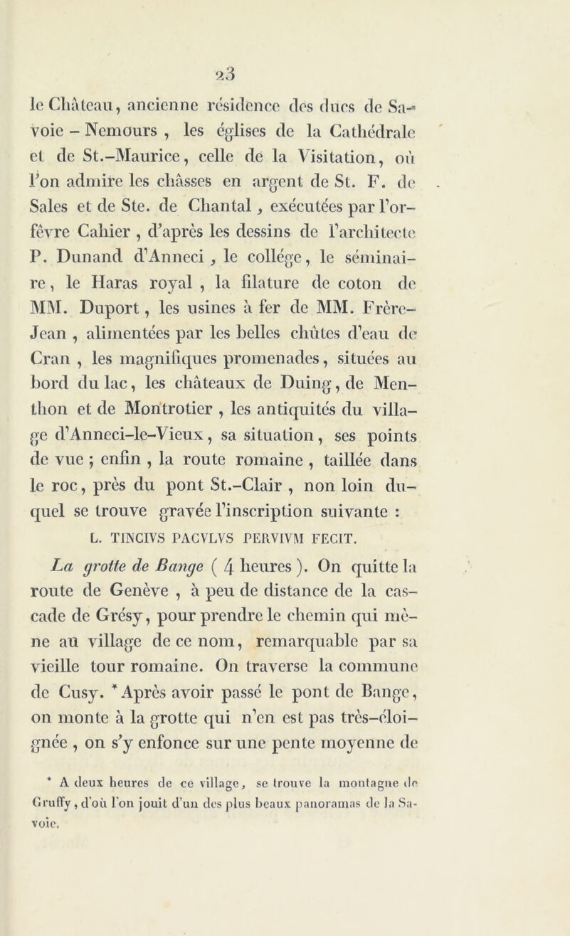 le Château, ancienne résidence des ducs de Sa^ voie - Nemours , les églises de la Cathédrale et de St.-Maurice, celle de la Visitation, où l’on admire les châsses en argent de St. F. de Sales et de S te. de Chantal, exécutées par l’or- fèvre Cahier , d’après les dessins de l’architecte P. Dunand d’Anneci , le collège, le séminai- re , le Haras royal , la filature de coton de MM. Duport, les usines à fer de MM. Frère- Jean , alimentées par les belles chûtes d’eau de Cran , les magnifiques promenades, situées au bord du lac, les châteaux de Duing, de Men- thon et de Montrotier , les antiquités du villa- ge d’Anneci-le-Vieux, sa situation, scs points de vue ; enfin , la route romaine , taillée dans le roc, près du pont St.-Clair , non loin du- quel se trouve gravée l’inscription suivante : L. TINCIVS PAGVLVS PERVIVM FECIT. La grotte de Bange ( 4 heures ). On quitte la route de Genève , à peu de distance de la cas- cade de Grésy, pour prendre le chemin qui mè- ne au village de ce nom, remarquable par sa vieille tour romaine. On traverse la commune de Cusy. 4 Après avoir passé le pont de Bange, on monte à la grotte qui n’en est pas très-éloi- gnée , on s’y enfonce sur une pente moyenne de * A deux heures de ce village, se trouve la montagne de Grufly, d'où I on jouit d’un des plus beaux panoramas de la Sa- voie.