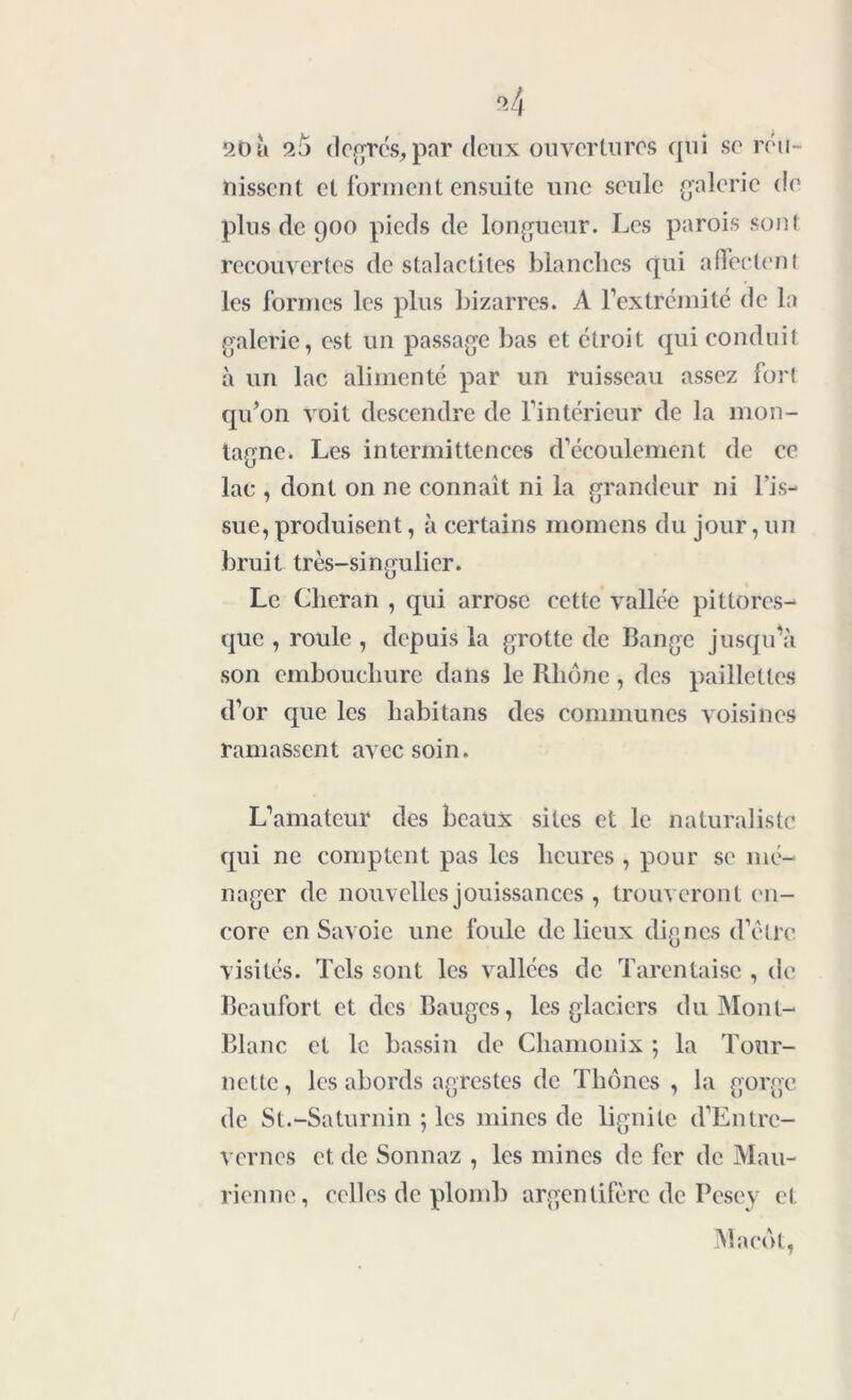 «4 *20 à 25 degrés, par deux ouvertures qui se réu- nissent et forment ensuite une seule galerie de plus de 900 pieds de longueur. Les parois sont recouvertes de stalactites blanches qui affectent les formes les plus bizarres. A l’extrémité de la galerie, est un passage bas et étroit qui conduit à un lac alimenté par un ruisseau assez lort qu’on voit descendre de l’intérieur de la mon- tagne. Les intermittences d’écoulement de ce lac , dont on ne connaît ni la grandeur ni l'is- sue, produisent, à certains momens du jour, un bruit très-singulier. Le Clieran , qui arrose cette vallée pittores- que , roule , depuis la grotte de Bange jusqu’à son embouchure dans le Rhôjie, des paillettes d’or que les habitans des communes voisines ramassent avec soin. L’amateur des beaux sites et le naturaliste qui ne comptent pas les heures , pour se mé- nager de nouvelles jouissances , trouveront en- core en Savoie une foule de lieux dignes d’être visités. Tels sont les vallées de Tarentaisc , de Beaufort et des Bauges, les glaciers du Mont- Blanc et le bassin de Chamonix ; la Tour- nette , les abords agrestes de Thônes , la gorge de St.-Saturnin ; les mines de lignite d’Entre- vernes et de Sonnaz , les mines de fer de Mau- rienne, celles de plomb argentifère de Pesey et Macdt,