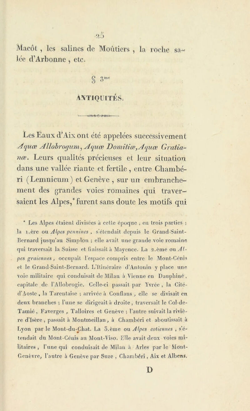 Macôt , les salines de Moûtiers , la roche sa- lée d’Arbonne , etc. § 3mc ANTIQUITÉS; Les Eaux d’Aix ont été appelées successivement Acjuœ Allobmgum, Aquœ Domitiœ,Aquœ Gratia- nœ. Leurs qualités précieuses et leur situation dans une vallée riante et fertile , entre Chambé- ri (Lemnicum) et Genève , sur un embranche- ment des grandes voies romaines qui traver- saient les Alpes/furent sans doute les motifs qui * Les Alpes étaient divisées à cette époque . eu trois parties ; la î.ère ou Alpes pennines , s'étendait depuis le Grand-Saint- Bernard jusqu’au Simplon ; elle avait une grande voie romaine qui traversait la Suisse et finissait à Mayence. La 2.ème ou Al- pes graiennes, occupait l'espace compris entre le Mont-Cénis et le Grand Saint-Bernard. L’Itinéraire d’Antonin y place une voie militaire qui conduisait de Milan à Vienne en Dauphiné, capitale de l’Allobrogie, Celle-ci passait par Yvrée , la Cité- d’Aoste , la Tarenlaise ; arrivée à Conflans elle se divisait en deux branches ; l'une se dirigeait à droite, traversait le Col-de- Tamié , Faverges , Talloires et Genève ; l’autre suivait la riviè- re d’Isère, passait à Montmeillan, à Chambéri et aboutissait à Lyon par le Mont-du-Chat. La 5.ème ou Alpes cotiennes , s’éj tendait du Mont-Cénis au Mont-Viso. Elle avait deux voies mi- litaires , l'une qui conduisait de Milan à Arles par le Mont- Gcnèvre, l’autre à Genève par Suze , Chambéri, Aix et Albens. D