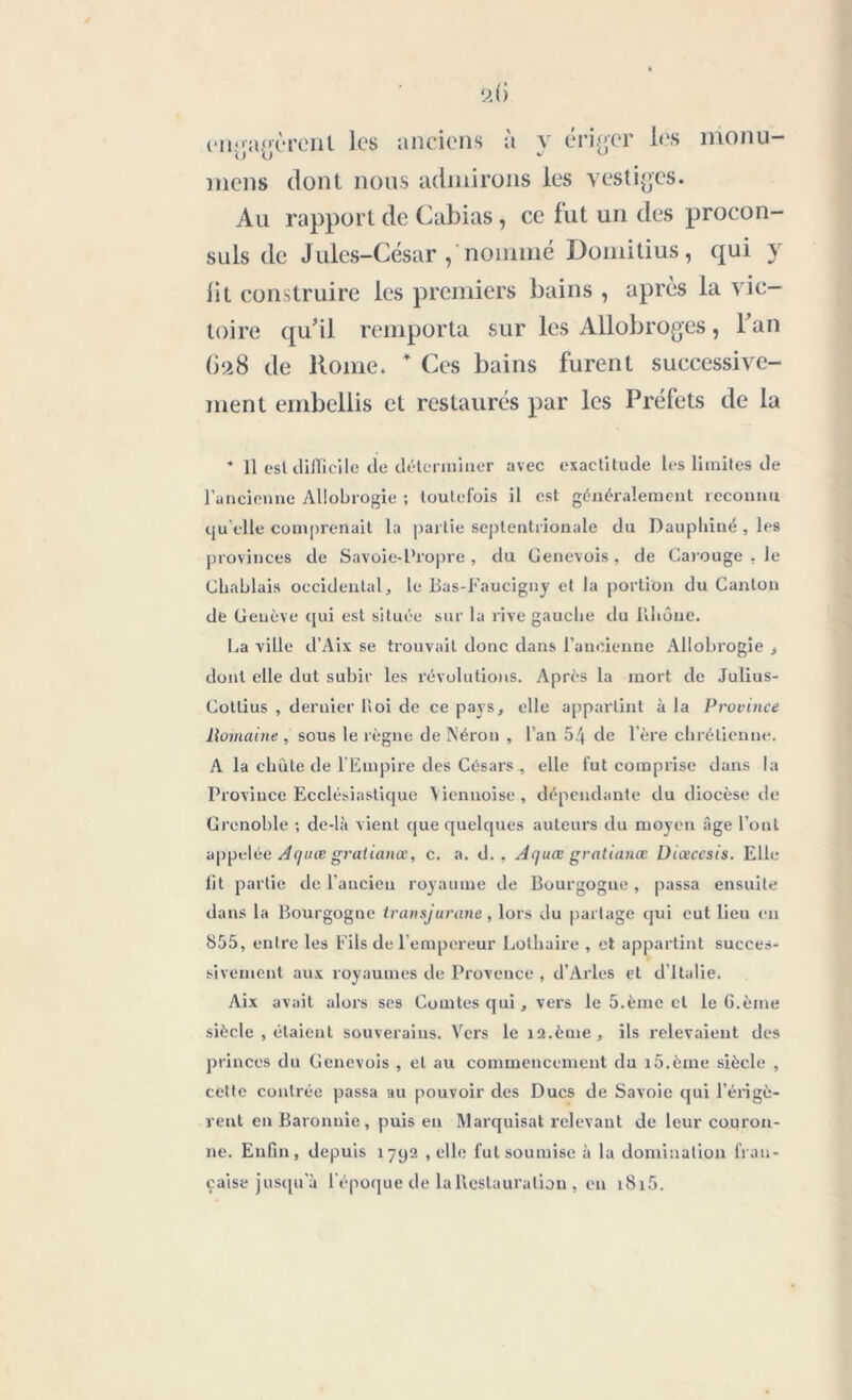 enrayèrent les anciens à y ériger les monu- niens dont nous admirons les vestiges. Au rapport de Cabias, ce fut un des procon- suls de Jules-César , nommé Domitius, qui y lit construire les premiers bains , après la vic- toire qu'il remporta sur les Allobroges, l'an 628 de Rome. 4 Ces bains furent successive- ment embellis et restaurés par les Préfets de la - Il esl difficile de déterminer avec exactitude les limites de l’ancienne Allobrogie ; toutefois il est généralement reconnu qu elle comprenait la partie septentrionale du Dauphiné , les provinces de Savoie-Propre , du Genevois, de Carouge . le Chahlais occidental, le Bas-Faucigny et la portion du Canton de Geuève qui est située sur la rive gauche du Rhône. La ville d’Aix se trouvait donc dans l’ancienne Allobrogie > dont elle dut subir les révolutions. Après la mort de Julius- Cottius , dernier Roi de ce pays, elle appartint à la Province Romaine , sous le règne de Néron , l’an 54 de l’ère chrétienne. A la chute de l’Empire des Césars elle fut comprise dans la Province Ecclésiastique \iennoise, dépendante du diocèse de Grenoble ; de-là vient que quelques auteurs du moyen âge l’ont appelée Aquæ gralianœ, c. a. d. . Aquœ gratianœ Uiœccsis. Elle lit partie de l’ancieu royaume de Bourgogne, passa ensuite dans la Bourgogue transjurane, lors du partage qui eut lieu en 855, entre les Fils de l’empereur Lothaire , et appartint succes- sivement aux royaumes de Provence , d’Arles et d ltalie. Aix avait alors ses Comtes qui, vers le 5.ème et le G.ème siècle , étaient souverains. Vers le îa.ème, ils relevaient des princes du Genevois , et au commencement du lô.èrne siècle , cette contrée passa au pouvoir des Ducs de Savoie qui l’érigè- rent en Baronnie, puis en Marquisat relevant de leur couron- ne. Enfin, depuis 1792 , elle fut soumise à la domination fran- çaise jusqu'à l’époque de la Restauration , en i8i5.