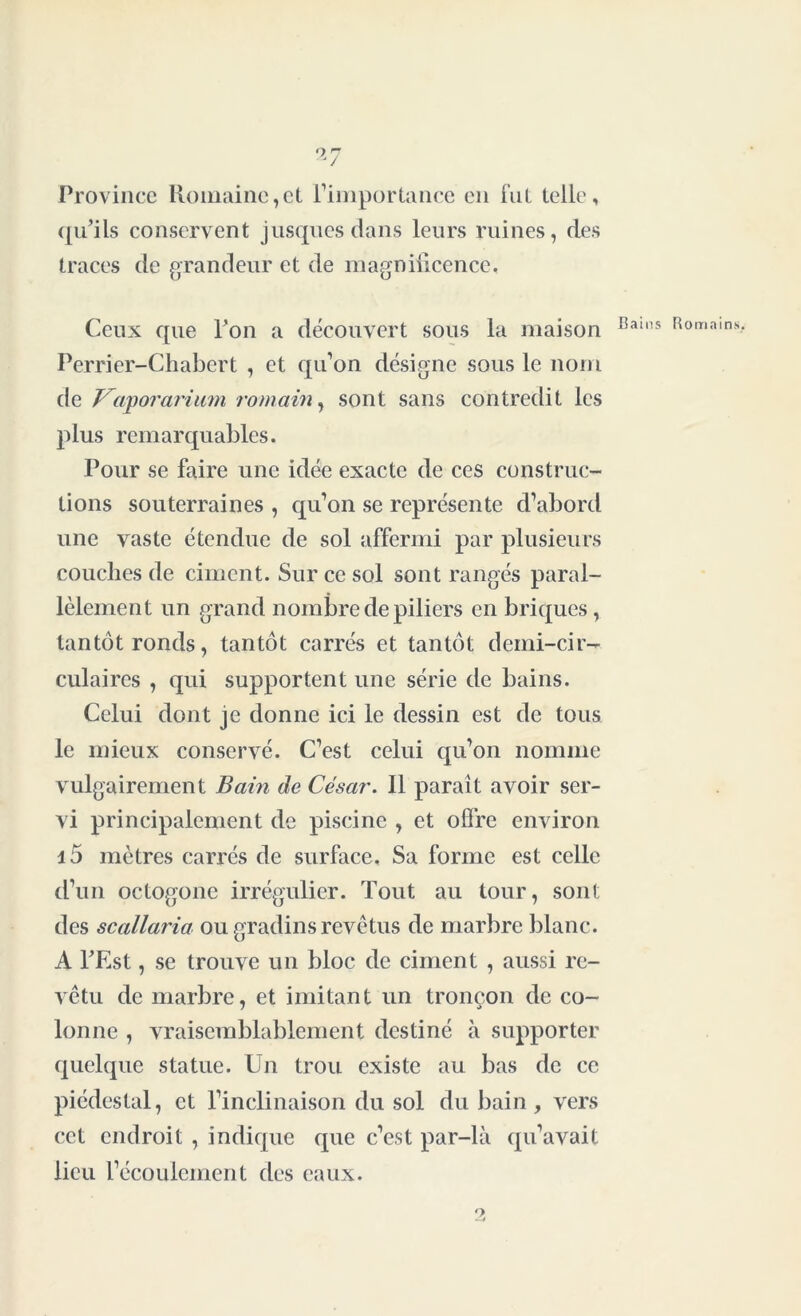 Province Romaine,et l’importance en i’nl telle, qu’ils conservent jusquesdans leurs ruines, des traces de grandeur et de magnificence. Ceux que l’on a découvert sous la maison Perrier-Chabert , et qu’on désigne sous le nom de J^aporarimn romain, sont sans contredit les plus remarquables. Pour se faire une idée exacte de ces construc- tions souterraines , qu’on se représente d’abord une vaste étendue de sol affermi par plusieurs couches de ciment. Sur ce sol sont rangés paral- lèlement un grand nombre de piliers en briques, tantôt ronds, tantôt carrés et tantôt demi-cir- culaires , qui supportent une série de bains. Celui dont je donne ici le dessin est de tous le mieux conservé. C’est celui qu’on nomme vulgairement Bain de César. Il paraît avoir ser- vi principalement de piscine , et offre environ i5 mètres carrés de surface. Sa forme est celle d’un octogone irrégulier. Tout au tour, sont des scallaria ou gradins revêtus de marbre blanc. A l’Est, se trouve un bloc de ciment , aussi re- vêtu de marbre, et imitant un tronçon de co- lonne , vraisemblablement destiné à supporter quelque statue. Un trou existe au bas de ce piédestal, et l’inclinaison du sol du bain , vers cet endroit , indique que c’est par-là qu’avait lieu l’écoulement des eaux. O
