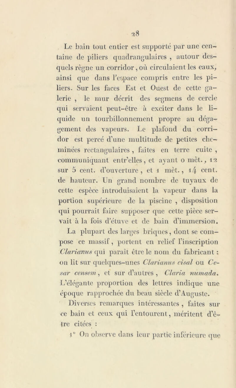 Le bain tout entier est supporté par une cen- taine de piliers quadrangulaires , autour des- quels règne un corridor, où circulaient les eaux, ainsi que dans l’espace compris entre les pi- liers. Sur les faces Est et Ouest de cette ga- lerie , le mur décrit des segmens de cercle qui servaient peut-être à exciter dans le li- quide un tourbillonnement propre au déga- gement des vapeurs. Le plafond du corri- dor est percé d’une multitude de petites che- minées rectangulaires , faites en terre cuite , communiquant entr’elles, et ayant o met., 12 sur 5 cent, d’ouverture , et 1 met., i4 cent, de hauteur. Un grand nombre de tuyaux de cette espèce introduisaient la vapeur dans la portion supérieure de la piscine , disposition qui pourrait faire supposer que cette pièce ser- vait à la fois d’étuve et de bain d’immersion. La plupart des larges briques, dont se com- pose ce massif, portent en relief l’inscription Clarianus qui parait être le nom du fabricant : on lit sur quelques-unes Clarianus cisal ou Cé- sar cernent, et sur d’autres , Cl aria numada. L’élégante proportion des lettres indique une époque rapprochée du beau siècle d’Auguste. Diverses remarques intéressantes , faites sur ce bain et ceux qui l’entourent, méritent d’ê- tre citées : < t° On observe dans leur partie inférieure que