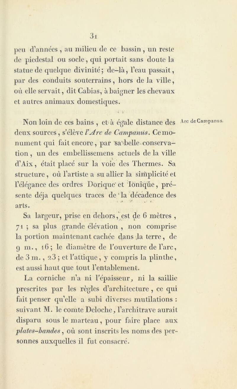 peu d’années , au milieu de ce bassin, un reste de piédestal ou socle, qui portait sans doute la statue de quelque divinité; de-là, l’eau passait, par des conduits souterrains, hors de la ville, où elle servait, dit Cabias, à baigner les chevaux et autres animaux domestiques. > i V Non loin de ces bains , et à égale distance des deux sources, s’élève VArc de Campcmus. Ce mo- nument qui fait encore, par sa'belle conserva- tion , un des embellissemens actuels de la ville v d’Aix, était placé sur la voie des Thermes. Sa structure , où l’artiste a su allier la siriiplicité et l’élégance des ordres Dorique' et Ionique, pré- sente déjà quelques traces de 1 la décadence des » '•? . * arts. Sa largeur, prise en dehors, est de 6 mètres , 71 ; sa plus grande élévation , non comprise la portion maintenant cachée dans la terre, de 9 m., 16; le diamètre de l’ouverture de l’arc, de 3 m., 23 ; et l’attique, y compris la plinthe, est aussi haut que tout l’entablement. La corniche n’a ni l’épaisseur, ni la saillie prescrites par les règles d’architecture , ce qui fait penser qu’elle a subi diverses mutilations : suivant M. le comte Dcloche, l’architrave aurait disparu sous le marteau, pour faire place aux plates-bandes, où sont inscrits les noms des per- sonnes auxquelles il fut consacré. Arc deCampanus.