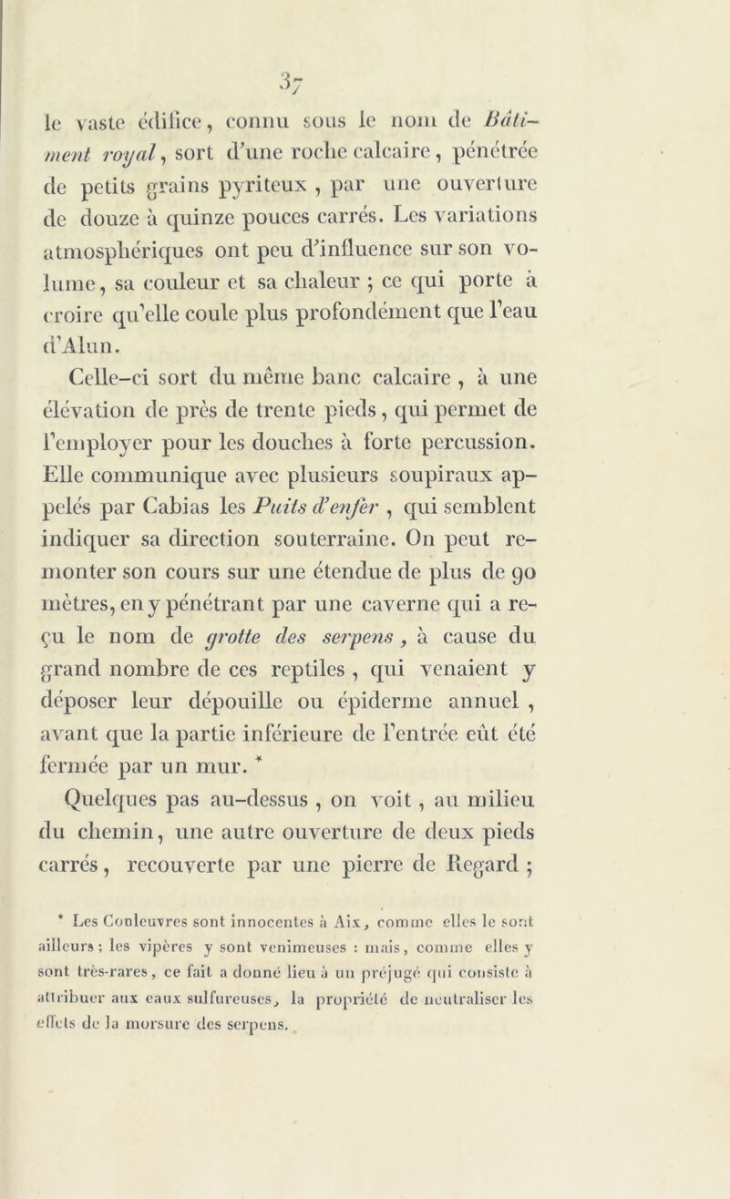 le vaste édifice, connu sous le nom de Bâti- ment royal, sort d'une roche calcaire, pénétrée de petits grains pyritcux , par une ouverture de douze à quinze pouces carrés. Les variations atmosphériques ont peu d'influence sur son vo- lume , sa couleur et sa chaleur ; ce qui porte à croire qu’elle coule plus profondément que l’eau a Alun. Celle-ci sort du même banc calcaire , à une élévation de près de trente pieds, qui permet de l’employer pour les douches à forte percussion. Elle communique avec plusieurs soupiraux ap- pelés par Cabias les Puits d’enfer , qui semblent indiquer sa direction souterraine. On peut re- monter son cours sur une étendue de plus de go mètres, en y pénétrant par une caverne qui a re- çu le nom de yrotte des serpens , à cause du grand nombre de ces reptiles , qui venaient y déposer leur dépouille ou épiderme annuel , avant que la partie inférieure de l’entrée eut été fermée par un mur. * Quelques pas au-dessus , on voit, au milieu du chemin, une autre ouverture de deux pieds carrés, recouverte par une pierre de Regard ; Les Couleuvres sont innocentes à Ait, comme elles le sont ailleurs; les vipères y sont venimeuses : mais, comme elles y sont très-rares, ce fait a donné lieu à un préjugé qui consiste à attribuer aux eaux sulfureuses, la propriété de neutraliser les effets de la morsure des serpens.