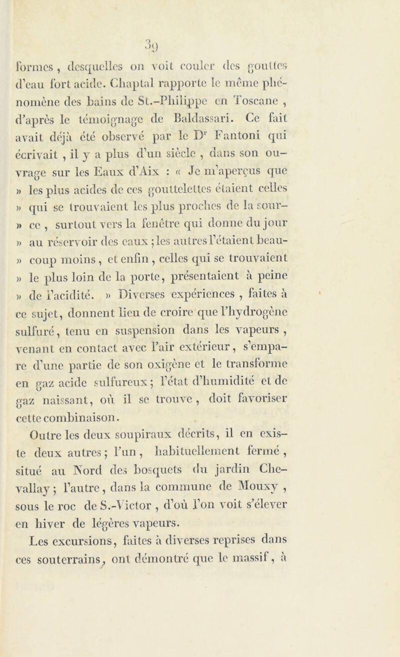 formes , desquelles on voit couler des gouttes d’eau fort acide. Cliaptal rapporte le même phé- nomène des bains de St.-Philippe en Toscane , d'après le témoignage de Baldassari. Ce fait avait déjà été observé par le Dr Fantoni qui écrivait , il y a plus d’un siècle , dans son ou- vrage sur les Eaux d’Aix : « Je m’aperçus que » les plus acides de ces gouttelettes étaient celles » qui se trouvaient les plus proches de la sour- >» ce , surtout vers la fenêtre qui donne du jour » au réservoir des eaux ;lcs autres l’étaient bcau- )> coup moins , et enfin , celles qui se trouvaient )> le plus loin de la porte, présentaient à peine )) de l’acidité. » Diverses expériences , faites à ce sujet, donnent lieu de croire que l’hydrogène sulfuré, tenu en suspension dans les vapeurs , venant en contact avec Pair extérieur, s’empa- re d’une partie de son oxigène et le transforme en gaz acide sulfureux ; l’état d’humidité et de gaz naissant, où il se trouve , doit favoriser cette combinaison. Outre les deux soupiraux décrits, il en exis- te deux autres; l'un, habituellement fermé, situé au Nord des bosquets du jardin Chc- vallay ; l’autre , dans la commune de Mouxy , sous le roc de S.-Victor , d’où l’on voit s'élever en hiver de légères vapeurs. Les excursions, faites à diverses reprises dans ces souterrains, ont démontré que le massif, a