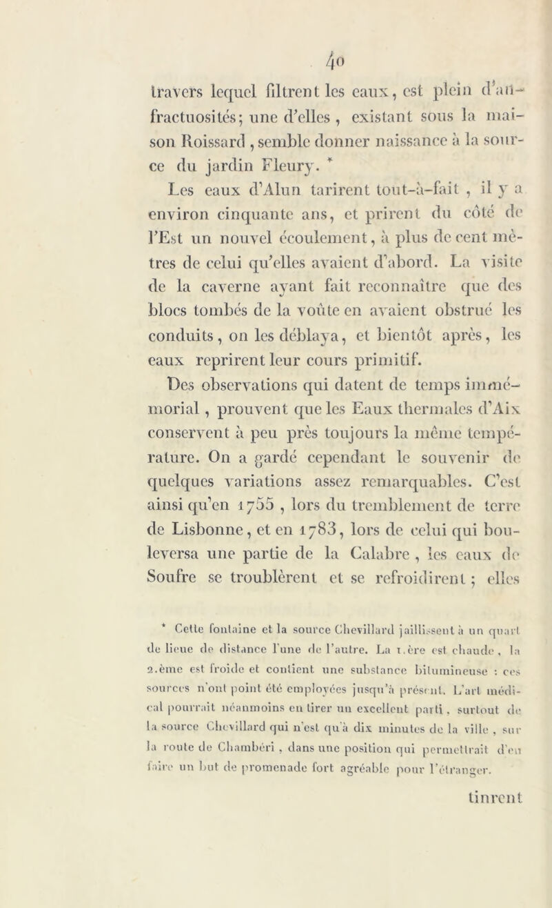 4» travers lequel filtrent les eaux, est plein tl a H— fractuosités; une d’elles , existant sous la mai- son Roissard , semble donner naissance à la sour- ce du jardin Fleury. Les eaux d’Alun tarirent tout-à-fait , il y a environ cinquante ans, et prirent du côté de l’Est un nouvel écoulement, à plus de cent mè- tres de celui qu’elles avaient d'abord. La visite de la caverne ayant fait reconnaître que des blocs tombés de la voûte en avaient obstrué les conduits, on les déblaya, et bientôt après, les eaux reprirent leur cours primitif. Des observations qui datent de temps immé- morial , prouvent que les Eaux thermales d’Aix conservent à peu près toujours la même tempé- rature. On a gardé cependant le souvenir de quelques variations assez remarquables. C’est ainsi qu’en ijôô , lors du tremblement de terre de Lisbonne, et en ij83, lors de celui qui bou- leversa une partie de la Calabre , les eaux de Soufre se troublèrent et se refroidirent ; elles Cette fontaine et la source Chevillard jaillissent à un quart de lieue de distance l'une de l’autre. La i.ère est chaude, la 2.ème est froide et contient une substance bitumineuse : cos sources n'ont point été employées jusqu’à présent. L’art médi- cal pourrait néanmoins en tirer un excellent parti, surtout do la source Chevillard qui n est qu’à dix minutes do la ville , sur la route de Charnbéri , dans une position qui permettrait d’on lairo un but do promenado fort agréable pour l’étranger. tinrent