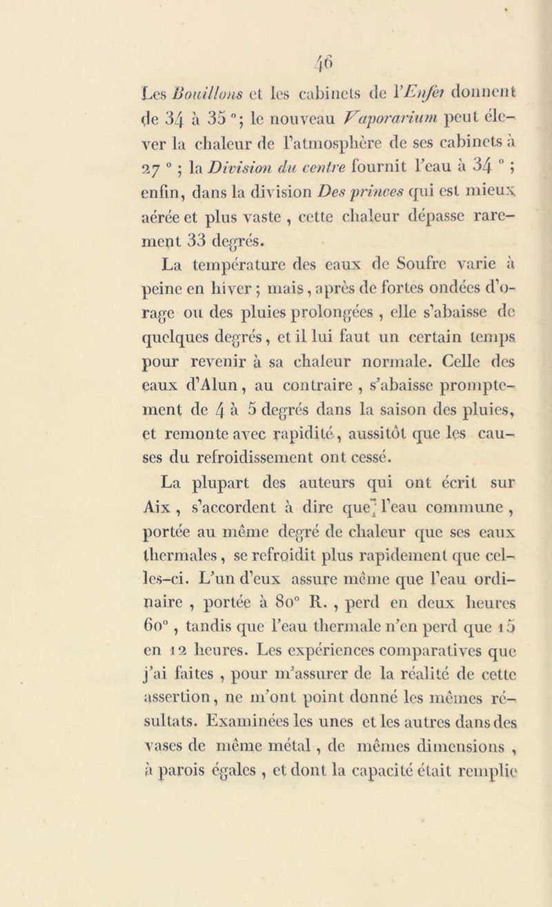 Les Bouillons et les cabinets de VEnJêi donnent de 34 à 35 °; le nouveau Vaporarium peut éle- ver la chaleur de l'atmosphère de ses cabinets a 27 0 ; la Division du centre fournit beau à 34 0 ; enfin, dans la division Des princes qui est mieux, aérée et plus vaste , cette chaleur dépasse rare- ment 33 degrés. La température des eaux de Soufre varie à peine en hiver ; mais, après de fortes ondées d’o- rage ou des pluies prolongées , elle s’abaisse de quelques degrés, et il lui faut un certain temps pour revenir à sa chaleur normale. Celle des eaux d’Alun, au contraire, s'abaisse prompte- ment de 4 5 5 degrés dans la saison des pluies, et remonte avec rapidité, aussitôt que les cau- ses du refroidissement ont cessé. La plupart des auteurs qui ont écrit sur Aix , s’accordent à dire que^ l’eau commune , portée au même degré de chaleur que ses eaux thermales, se refroidit plus rapidement que cel- les-ci. L'un d’eux assure même que l’eau ordi- naire , portée à 8o° R. , perd en deux heures 6o° , tandis que l'eau thermale n'en perd que i5 en 12 heures. Les expériences comparatives que j'ai faites , pour m'assurer de la réalité de cette assertion, ne m'ont point donné les mêmes ré- sultats. Examinées les unes et les autres dans des vases de même métal, de mêmes dimensions , à parois égales , et dont la capacité était remplie