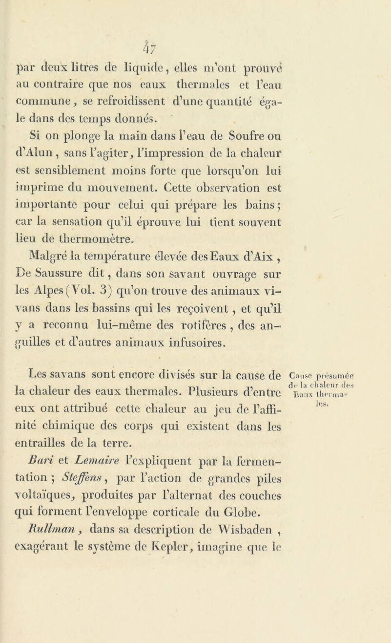 4z par deux litres de liquide, elles m’ont prouvé au contraire que nos eaux thermales et l’eau commune, se refroidissent d’une quantité éga- le dans des temps donnés. Si on plonge la main dans l’eau de Soufre ou d’Alun , sans l’agiter, l’impression de la chaleur est sensiblement moins forte que lorsqu’on lui imprime du mouvement. Cette observation est importante pour celui qui prépare les bains; car la sensation qu’il éprouve lui tient souvent lieu de thermomètre. Malgré la température élevée des Eaux d’Aix , De Saussure dit, dans son savant ouvrage sur les Alpes (Vol. 3) qu’on trouve des animaux vi- vans dans les bassins qui les reçoivent , et qu’il y a reconnu lui-même des rotifères , des an- guilles et d’autres animaux infusoires. Les savans sont encore divisés sur la cause de la chaleur des eaux thermales. Plusieurs d’entre eux ont attribué cette chaleur au jeu de l’affi- nité chimique des corps qui existent dans les entrailles de la terre. Cause présumée cll'la chaleur des Eaux therma- les. Bari et Lemaire l’expliquent par la fermen- tation ; Steffens, par l’action de grandes piles voltaïques, produites par l’alternat des couches qui forment l’enveloppe corticale du Globe. Rullman, dans sa description de Wisbaden , exagérant le système de Kepler, imagine que le