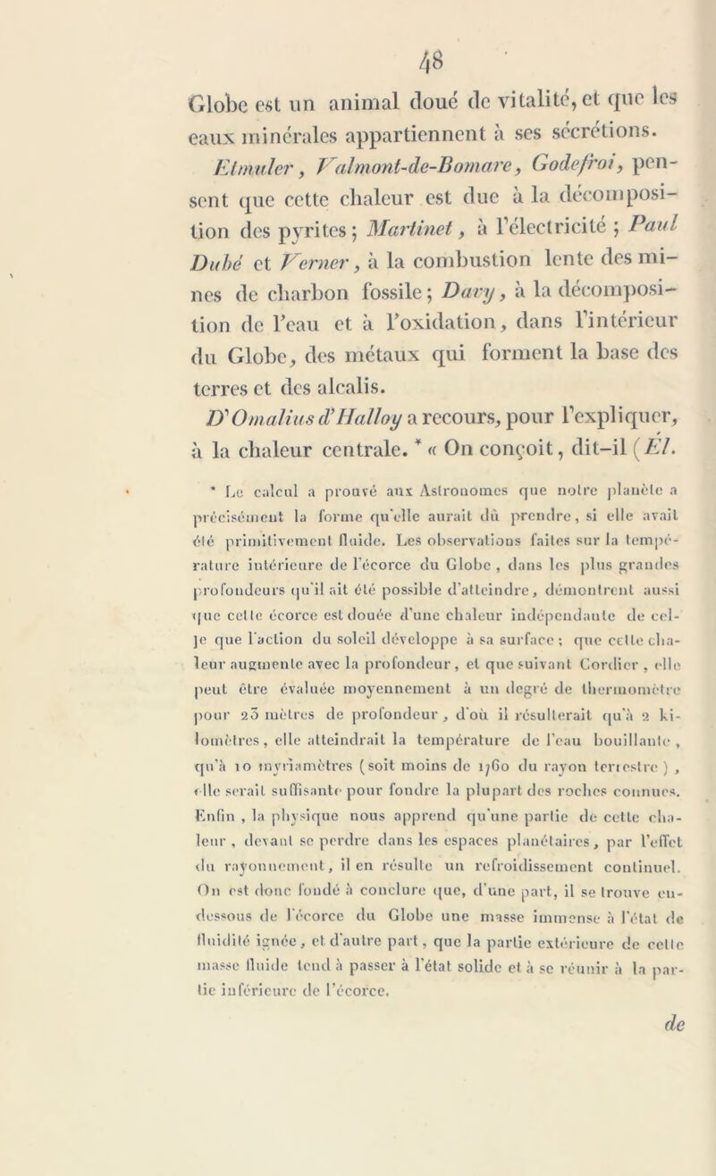Globe est un animal doué de vitalité, et que les eaux minérales appartiennent a ses sécrétions. Etmuler, J al mont-de-B omare, (j odefroi, pen- sent que cette chaleur est due à la décomposi- tion des pyrites 5 Martinet, à l’electricite ; Paul Du hé et Verncr, à la combustion lente des mi- nes de charbon fossile ; Dary, à la décomposi- tion de l'eau et à boxidation, dans l’intérieur du Globe, des métaux qui forment la base des terres et des alcalis. Z)1 Omalius d’Halloy a recours, pour l’expliquer, à la chaleur centrale. * « On conçoit, dit-il {El. * Le calcul a prouvé ans Aslrouomcs que noire planète a précisément la forme qu'elle aurait dû prendre, si elle avait été primitivement fluide. Les observations laites sur la tempé- rature intérieure de l’écorce du Globe , dans les plus grandes profondeurs qu'il ait été possible d’atteindre, démontrent aussi que celle écorce est douée d'une chaleur indépendante de cel- ]e que l'action du soleil développe à sa surface; que cette cha- leur augmente avec la profondeur, et que suivant Gordicr , elle peut être évaluée moyennement à un degré de thermomètre pour 20 mètres de profondeur, d'où il résulterait qu’à 2 ki- lomètres, elle atteindrait la température de l’eau bouillante, qu'à îo tnyri a mètres (soit moins de 1760 du rayon terrestre ) , elle serait suffisante pour fondre la plupart des roches connues. Enfin , la physique nous apprend qu'une partie de cette cha- leur , devant se perdre dans les espaces planétaires, par l’effet du rayonnement, il en résulte un refroidissement continuel. On est donc fondé à conclure que, d’une part, il se trouve en- dessous de l'écorce du Globe une masse immense à l'état de fluidité ignée, et d'autre part, que la partie extérieure de celle masse fluide tend à passer à l'état solide et à se réunir à la par- tie inférieure de l’écorce. de