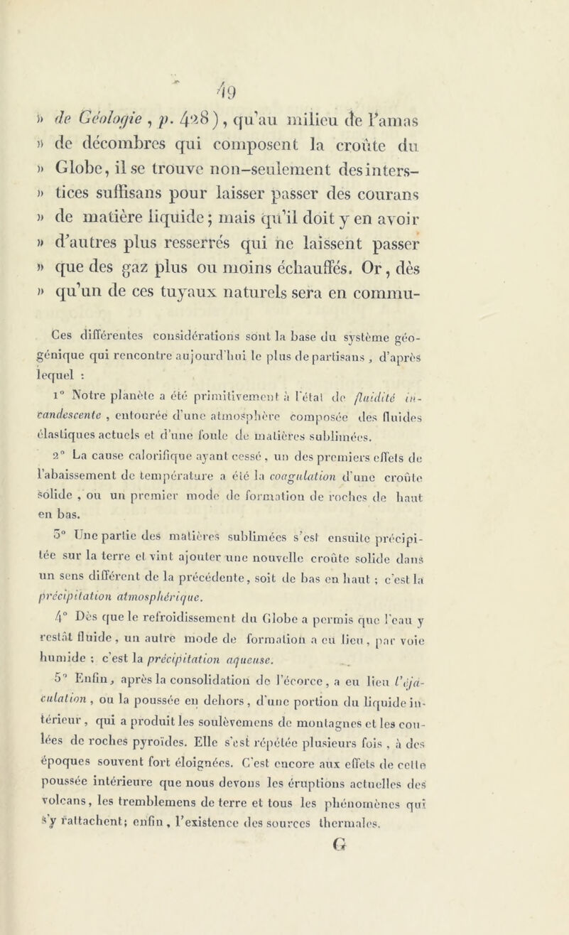 >) de Géologie , p. 4^8), qu’au milieu de l’amas » de décombres qui composent la croûte du )> Globe, il se trouve non-seulement desinters- » tices suffisans pour laisser passer des courans » de matière liquide ; mais qu’il doit y en avoir » d’autres plus resserrés qui ne laissent passer » que des gaz plus ou moins échauffés. Or, dès » qu’un de ces tuyaux naturels sera en commu- ées différentes considérations sont la base du système géo- génique qui rencontre aujourd'hui le plus de partisans , d’après lequel : i° Notre planète a été primitivement à létal de fluidité in- candescente , entourée d’une atmosphère composée des fluides élastiques actuels et d’une foule de matières sublimées. 2° La cause calorifique ayant cessé, un des premiers effets de l’abaissement de température a été la coagulation d'une croûte solide , ou un premier mode de formation de roches de haut en bas. 3° Une partie des matières sublimées s’est ensuite précipi- tée sur la terre cl vint ajouter une nouvelle croûte solide dans un sens différent de la précédente, soit de bas en haut -, c'est la précipitation atmosphérique. f\ Des que le relroidissement du (îlobe a permis que l'eau y restai lluide, un autre mode de formation a eu lieu, par voie humide ; c’est la précipitation aqueuse. 5' Enfin, après la consolidation de l’écorce, a eu lien l’éja- culation, ou la poussée en dehors, d une portion du liquide in- térieur , qui a produit les soulèvemens de montagnes et les cou- lées de roches pyroïdes. Elle s’est répétée plusieurs fois , à des époques souvent fort éloignées. C’est encore aux effets de celte poussée intérieure que nous devons les éruptions actuelles des volcans, les tremblemens de terre et tous les phénomènes qui sy rattachent; enfin, l’existence des sources thermales.