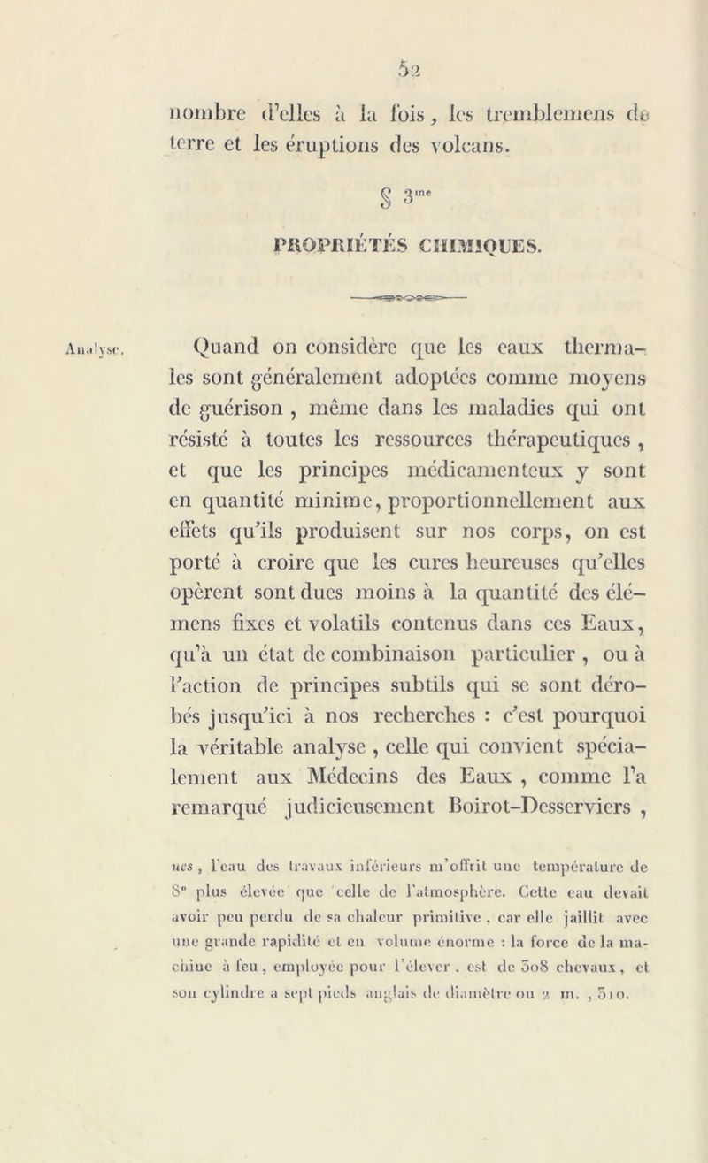 Analyse. 5 2 nombre d’elles à la lois, les tremblemens de terre et les éruptions des volcans. § 3,ne PItOPitlÉ TÉ S C MIMIQUE S. Quand on considère que les eaux therma- les sont généralement adoptées comme moyens de guérison , même dans les maladies qui ont résisté à toutes les ressources thérapeutiques , et que les principes médicamenteux y sont en quantité minime, proportionnellement aux effets qu’ils produisent sur nos corps, on est porté à croire que les cures heureuses qu’elles opèrent sont dues moins à la quantité des élé- mens fixes et volatils contenus dans ces Eaux, qu’à un état de combinaison particulier , ou à l’action de principes subtils qui se sont déro- bés jusqu’ici à nos recherches : c’est pourquoi la véritable analyse , celle qui convient spécia- lement aux Médecins des Eaux , comme l’a remarqué judicieusement Boirol-Desserviers , nés , l'eau des travaux inférieurs m’offrit une température de 8° plus élevée que celle de l'atmosphère. Cette eau devait avoir peu perdu de sa chaleur primitive , car elle jaillit avec une grande rapidité et en volume énorme : la force de la ma- chine à l'eu, employée pour l’élever, est de 5o8 chevaux, et son cylindre a sept pieds anglais de diamètre ou a in. , oio.