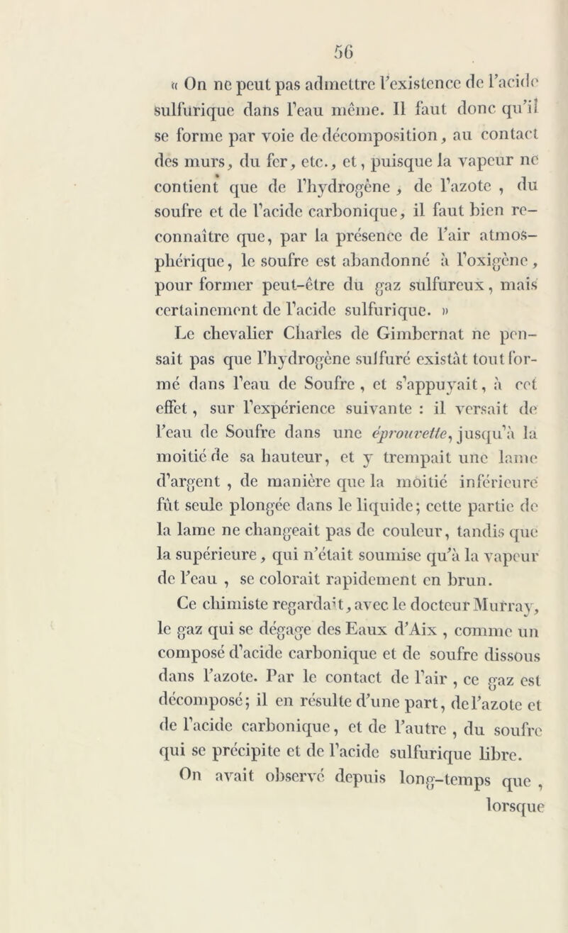 n On ne peut pas admettre l’existence de l’acide sulfurique dans l’eau même. Il faut donc qu’il se forme par voie de décomposition, au contact des murs, du fer, etc., et, puisque la vapeur ne contient que de l’hydrogène , de l’azote , du soufre et de l’acide carbonique, il faut bien re- connaître que, par la présence de l’air atmos- phérique, le soufre est abandonné à l’oxigènc , pour former peut-être du gaz sulfureux, mais certainement de l’acide sulfurique. » Le chevalier Charles de Gimbernat ne pen- sait pas que l’hydrogène sulfuré existât tout for- mé dans l’eau de Soufre , et s’appuyait, à cet effet, sur l’expérience suivante : il versait de l’eau de Soufre dans une éprouvette, jusqu’à la moitié de sa hauteur, et y trempait une lame d’argent , de manière que la moitié inférieure fût seule plongée dans le liquide; cette partie de la lame ne changeait pas de couleur, tandis que la supérieure, qui n’était soumise qu’à la vapeur de l’eau , se colorait rapidement en brun. Ce chimiste regardait, avec le docteur Murray, le gaz qui se dégage des Eaux d’Aix , comme un composé d’acide carbonique et de soufre dissous dans l’azote. Par le contact de l’air , ce gaz est décomposé; il en résulte d’une part, de l’azote et de l’acide carbonique, et de l’autre , du soufre qui se précipite et de l’acide sulfurique libre. On avait observé depuis long-temps que , lorsque